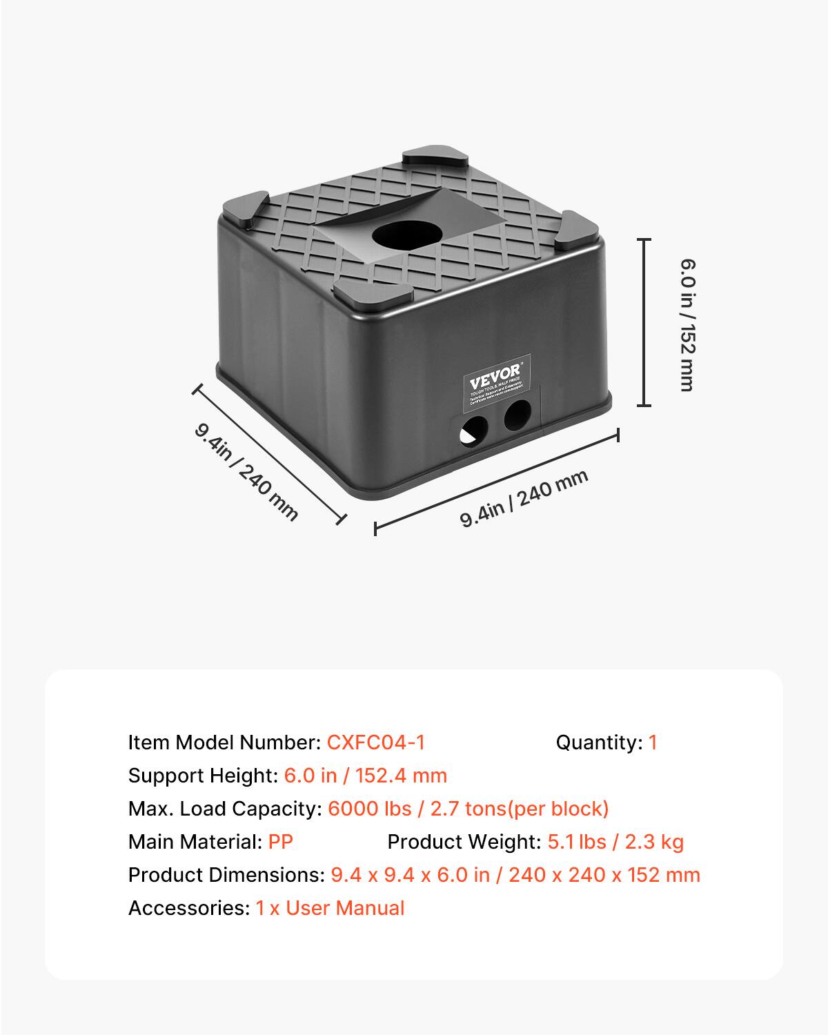 9.4 in / 240 mm

VEVOR

Item Model Number: CXFC04-1

Quantity: 1

Support Height: 6.0 in / 152.4 mm

Max. Load Capacity: 6000 lbs / 2.7 tons (per block)

Main Material: PP

Product Weight: 5.1 lbs / 2.3 kg

Product Dimensions: 9.4 x 9.4 x 6.0 in / 240 x 240 x 152 mm

Accessories: 1 x User Manual