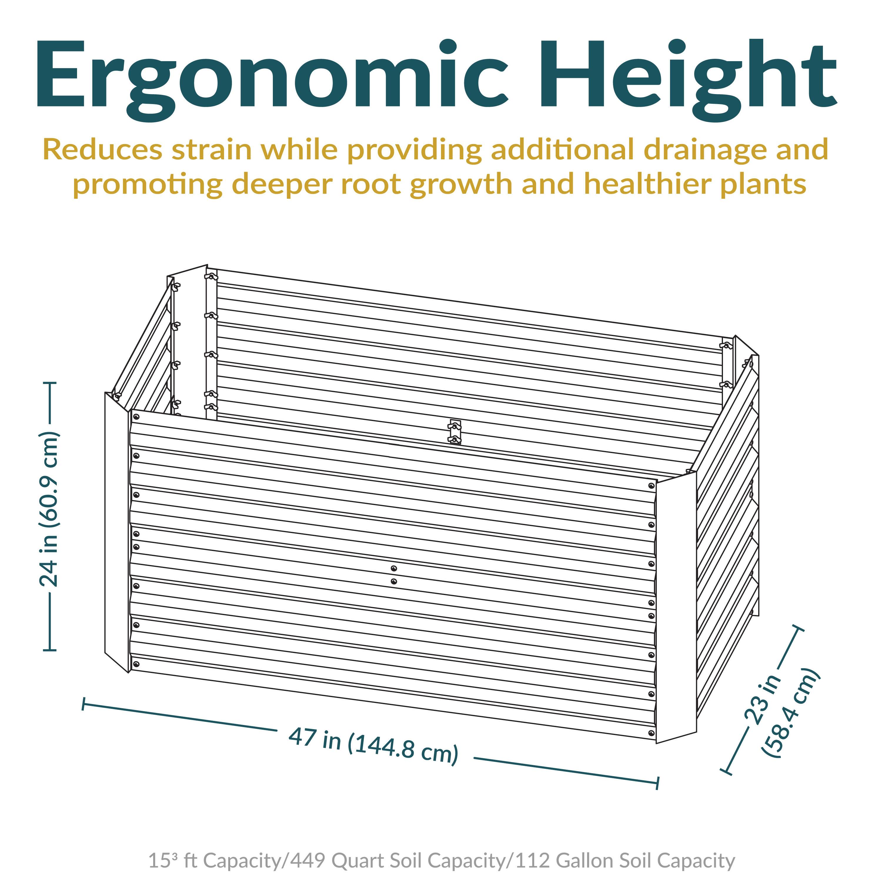 Ergonomic Height  
Reduces strain while providing additional drainage and promoting deeper root growth and healthier plants  

24 in (60.9 cm)  
47 in (144.8 cm)  
23 in (58.4 cm)  

15 ft Capacity/449 Quart Soil Capacity/112 Gallon Soil Capacity