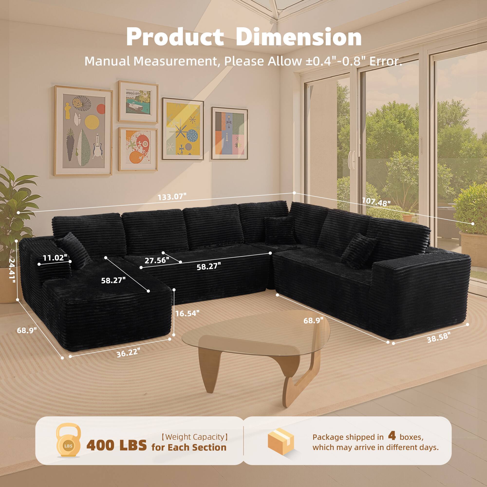 Product Dimension  
Manual Measurement, Please Allow ±0.4"-0.8" Error.

1 133.07" 107.48" 24.41" 11.02" 58.27" 27.56" 58.27" 68.9" 36.22" 16.54" 68.9" 38.58" 8"

[Weight Capacity] 400 LBS for Each Section

Package shipped in 4 boxes, which may arrive in different days.