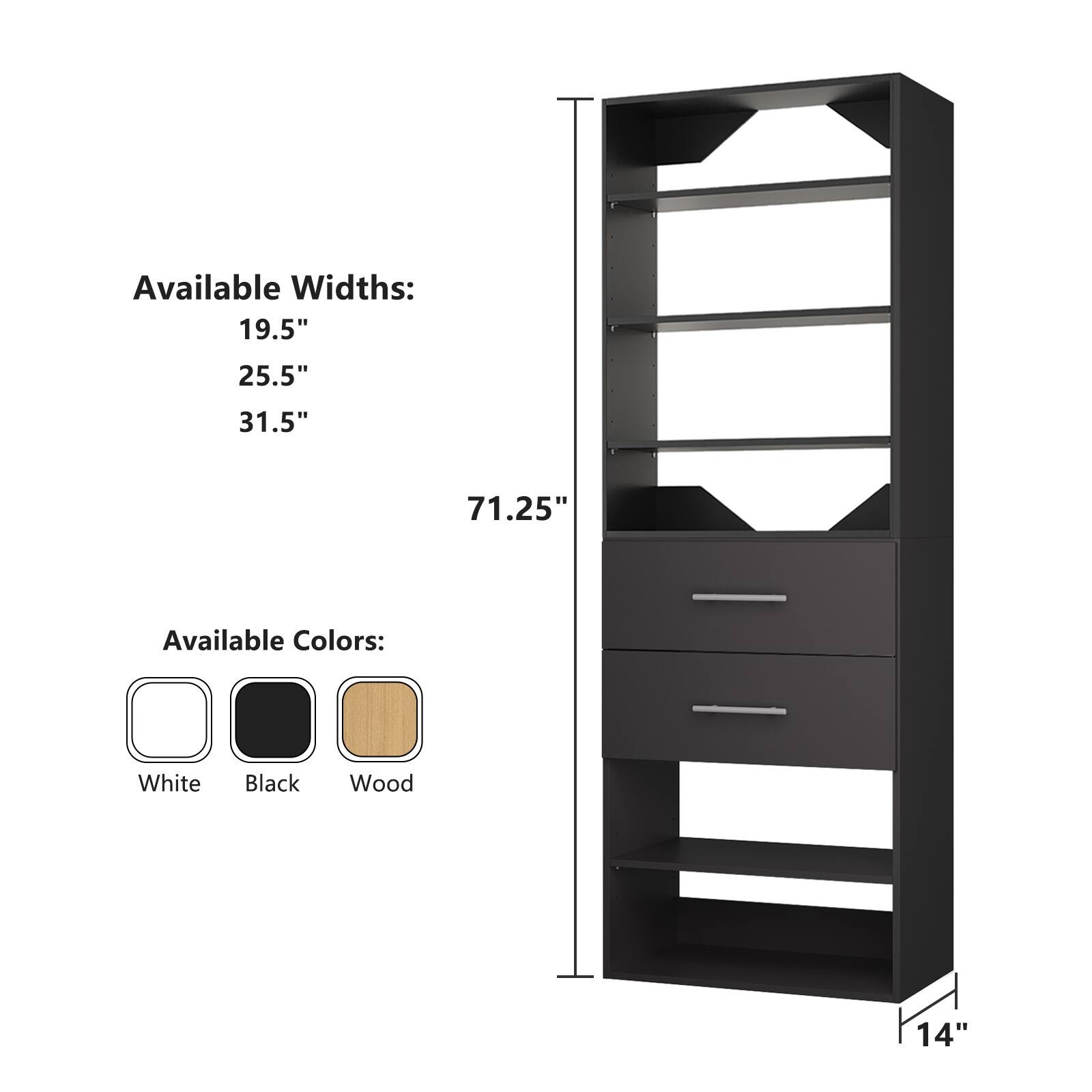 Available Widths:  
19.5"  
25.5"  
31.5"  
71.25"  

Available Colors:  
White  
Black  
Wood  

14"