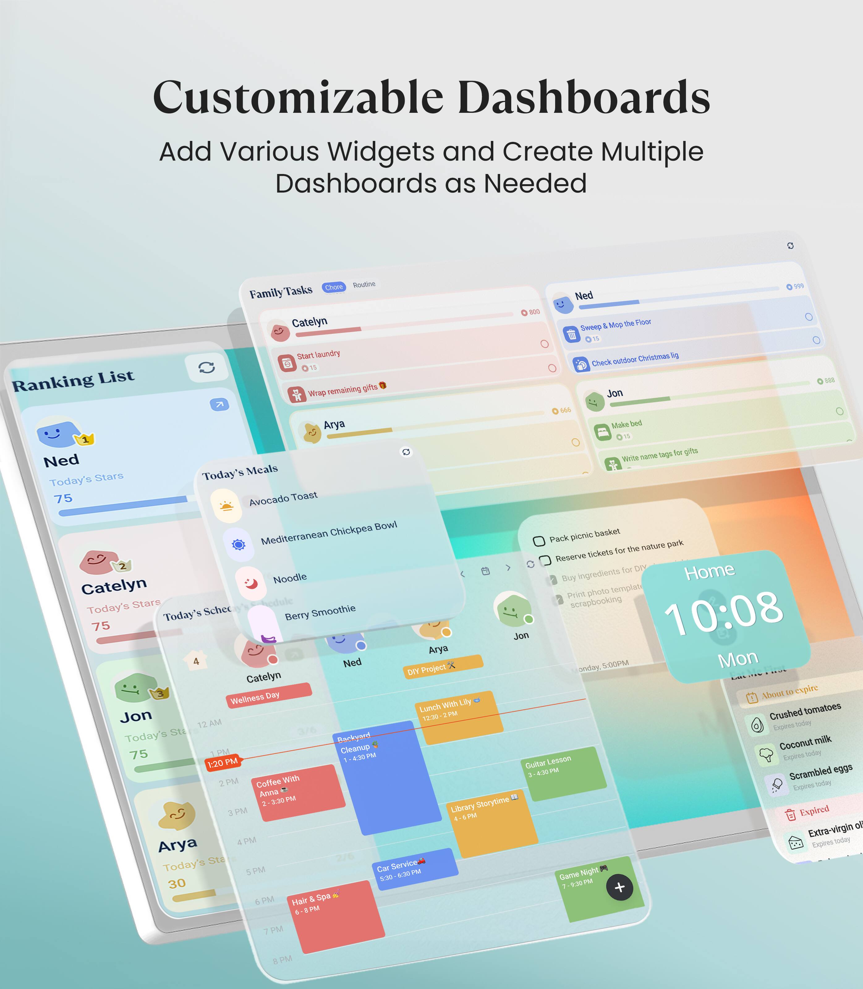 Customizable Dashboards  
Add Various Widgets and Create Multiple Dashboards as Needed  

Family Tasks  
- Catelyn  
  - Start laundry  
  - Wrap remaining gifts  
- Arya  
  - Make bed  
  - Write name tags for gifts  

Today's Meals  
- Avocado Toast  
- Mediterranean Chickpea Bowl  
- Noodle  
- Berry Smoothie  

Today's Schedule  
- Catelyn  
  - Wellness Day  
- Jon  
  - Coffee With Lily  
- Arya  
  - Hair & Spa  

Ranking List  
- Ned: 75  
- Catelyn: 75  
- Jon: 75  
- Arya: 30  

Home  
- 10:08  
- Mon  

- Pack picnic basket  
- Reserve tickets for the nature park  
- Buy ingredients for dinner  
- Print photo template for scrapbooking  

- Crushed tomatoes  
- Coconut milk  
- Scrambled eggs  
- Extra-virgin olive oil  

- Guitar Lesson  
- Library Storytime  
- Game Night