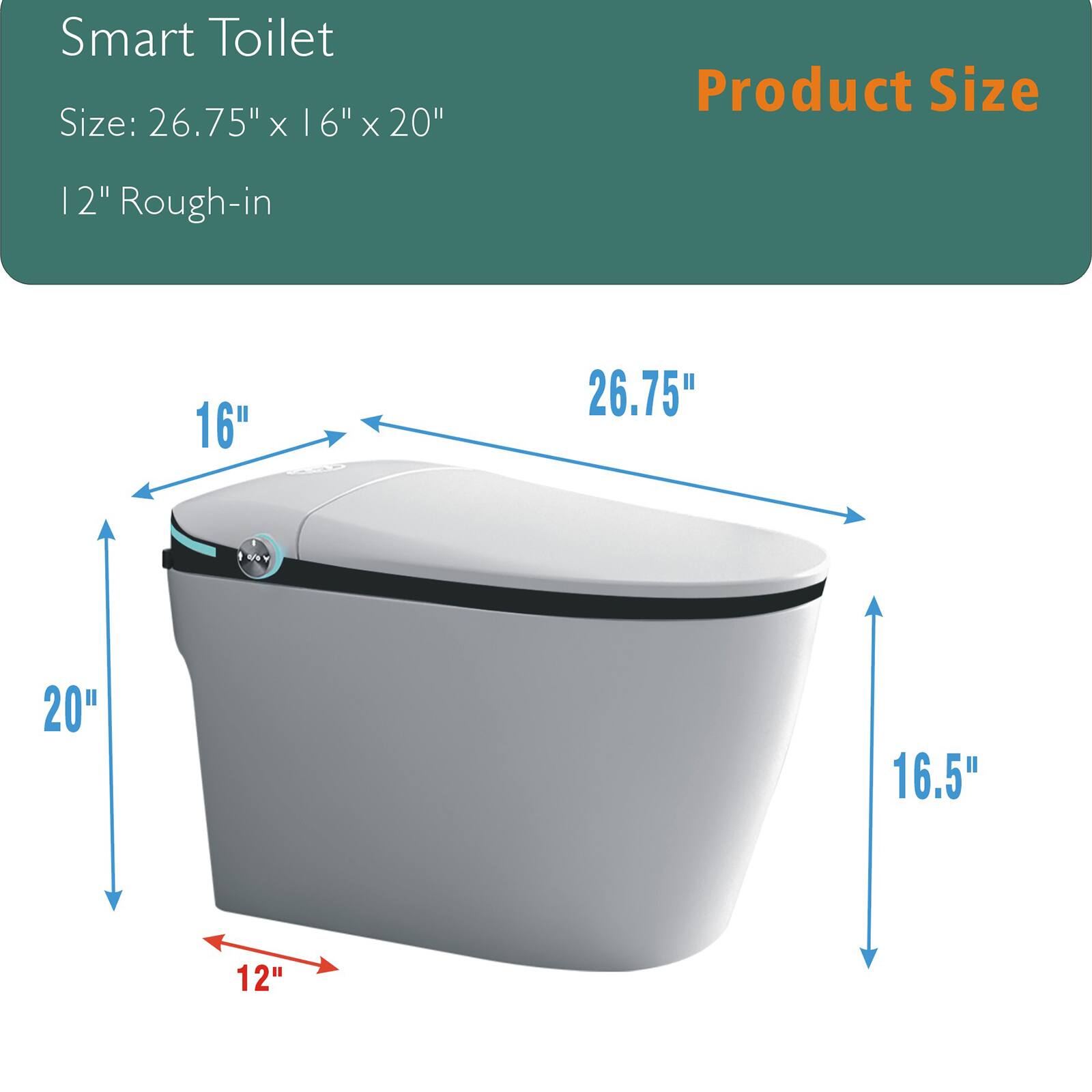 Smart Toilet  
Size: 26.75" x 16" x 20"  
12" Rough-in  

Product Size  
26.75"  
16"  
20"  
16.5"  
12"