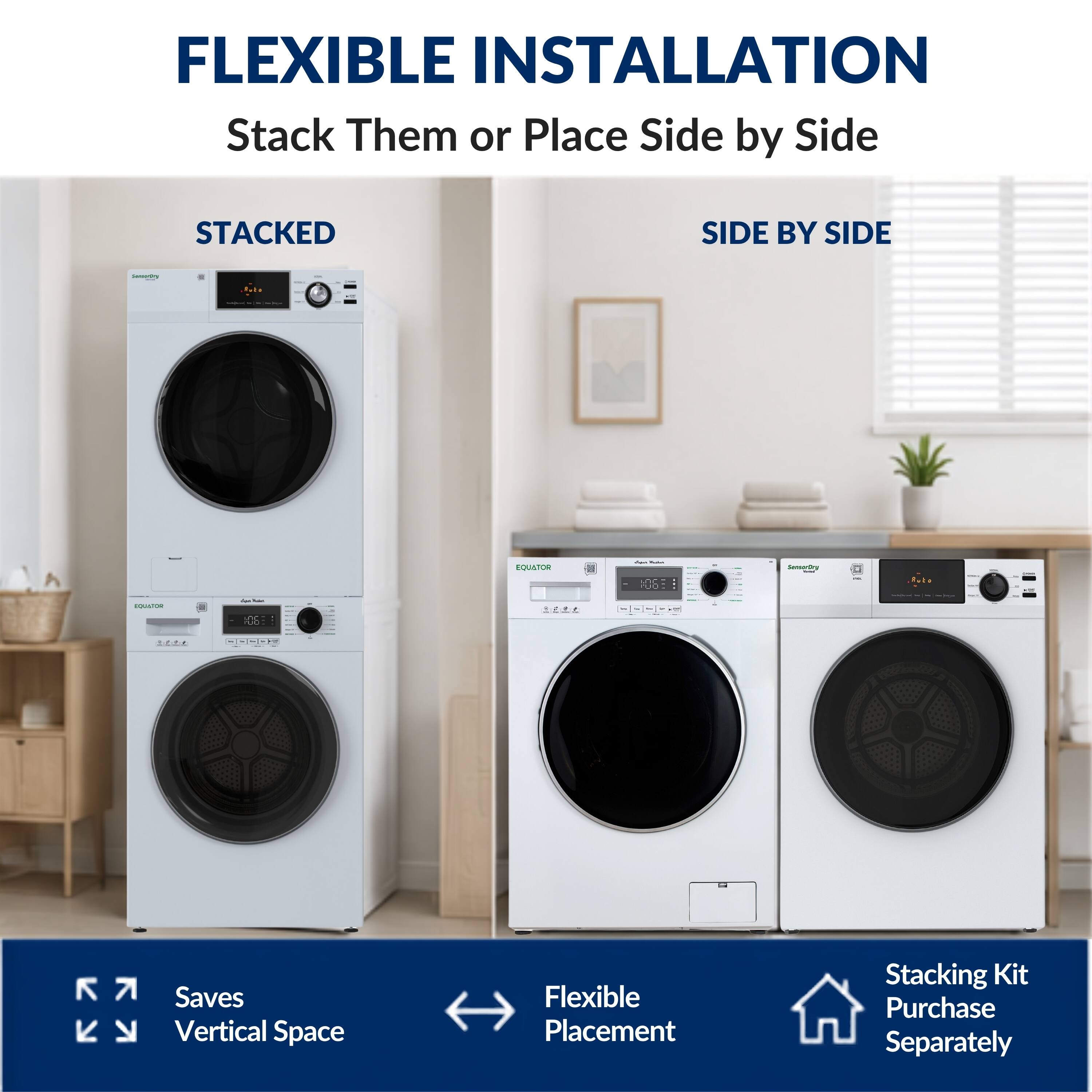 FLEXIBLE INSTALLATION  
Stack Them or Place Side by Side  

STACKED  
SIDE BY SIDE  

Saves Vertical Space  
Flexible Placement  
Stacking Kit Purchase Separately