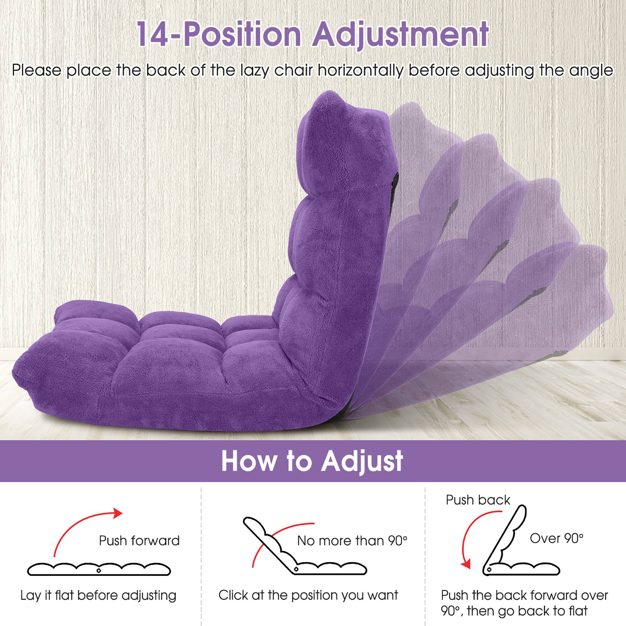 14-Position Adjustment  
Please place the back of the lazy chair horizontally before adjusting the angle  

How to Adjust  
Push forward  
Lay it flat before adjusting  

No more than 90°  
Click at the position you want  

Push back  
Over 90°  
Push the back forward over 90°, then go back to flat