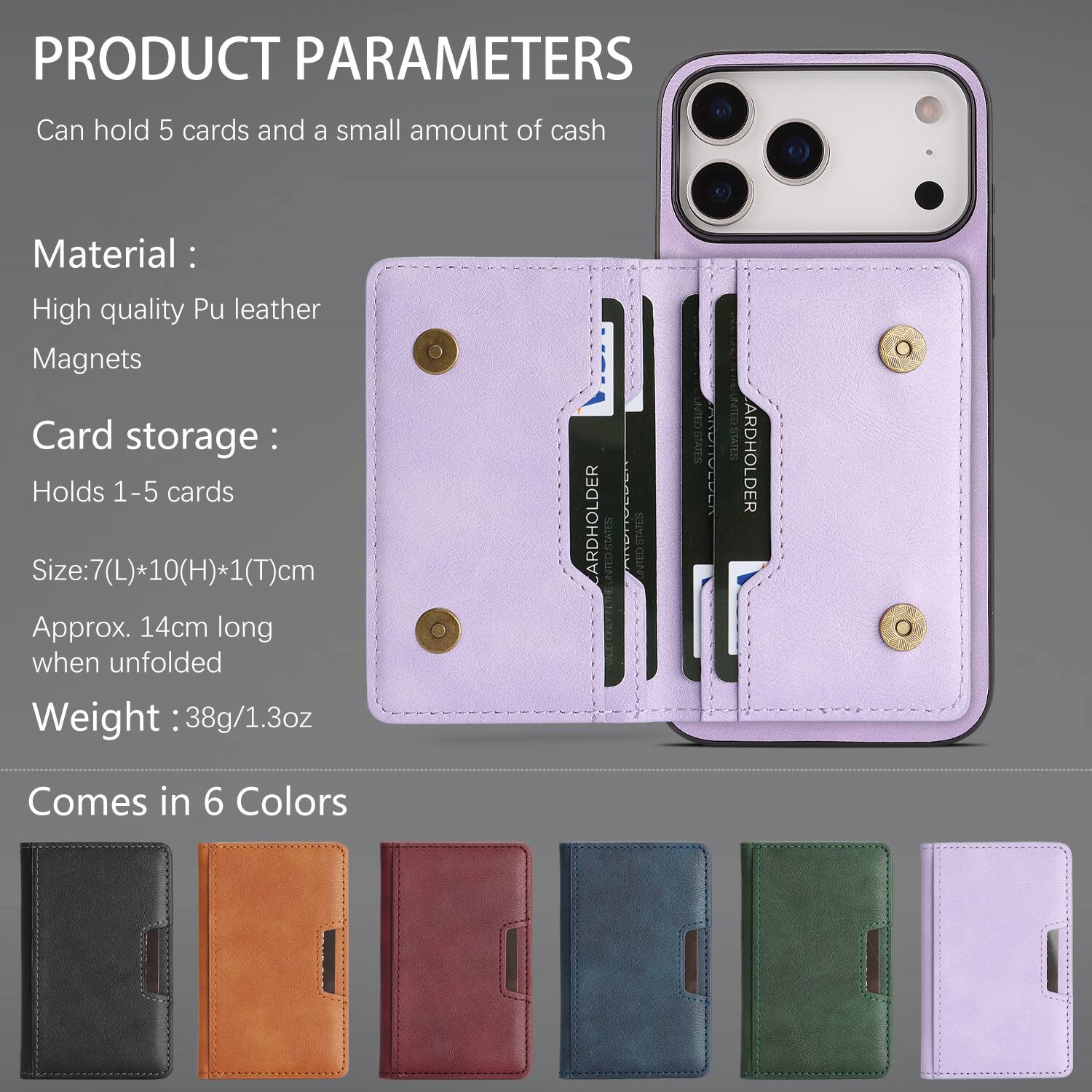 PRODUCT PARAMETERS  
Can hold 5 cards and a small amount of cash  

Material:  
High quality Pu leather  
Magnets  

Card storage:  
Holds 1-5 cards  

Size: 7(L)*10(H)*1(T)cm  
Approx. 14cm long when unfolded  

Weight: 38g/1.3oz  

Comes in 6 Colors