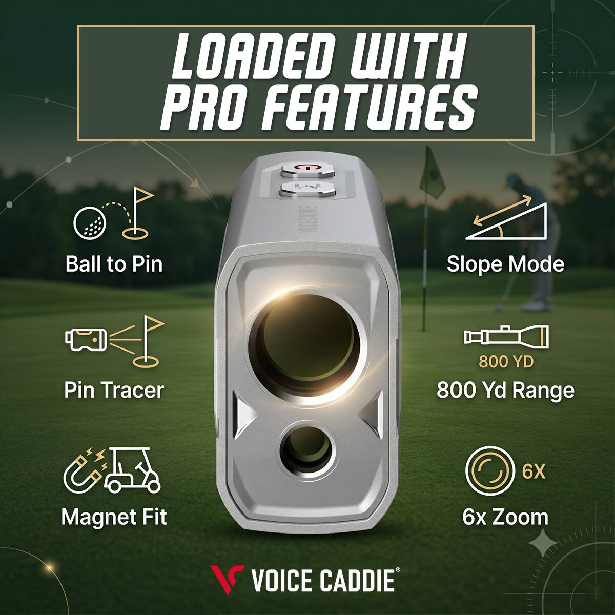 LOADED WITH PRO FEATURES  
Ball to Pin  
Slope Mode  
Pin Tracer  
800 YD  
800 Yd Range  
6X  
Magnet Fit  
6x Zoom  
VOICE CADDIE