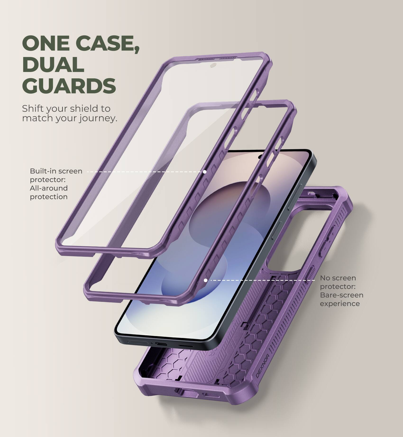 ONE CASE, DUAL GUARDS  
Shift your shield to match your journey.  

Built-in screen protector: All-around protection  
No screen protector: Bare-screen experience  

DEXNOR