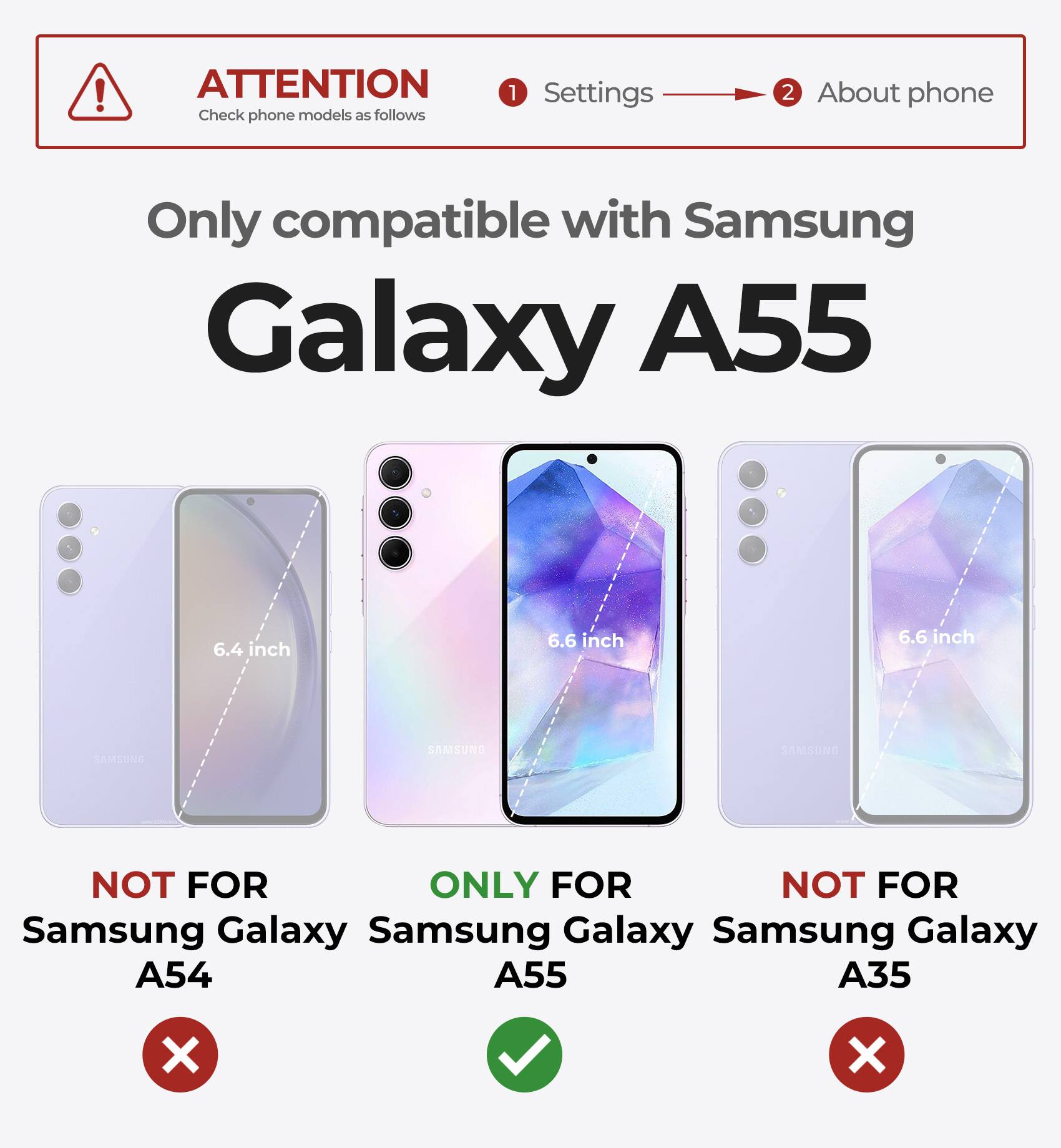 ATTENTION  
Check phone models as follows  
1. Settings  
2. About phone  

Only compatible with Samsung Galaxy A55  

NOT FOR  
Samsung Galaxy A54  

ONLY FOR  
Samsung Galaxy A55  

NOT FOR  
Samsung Galaxy A35