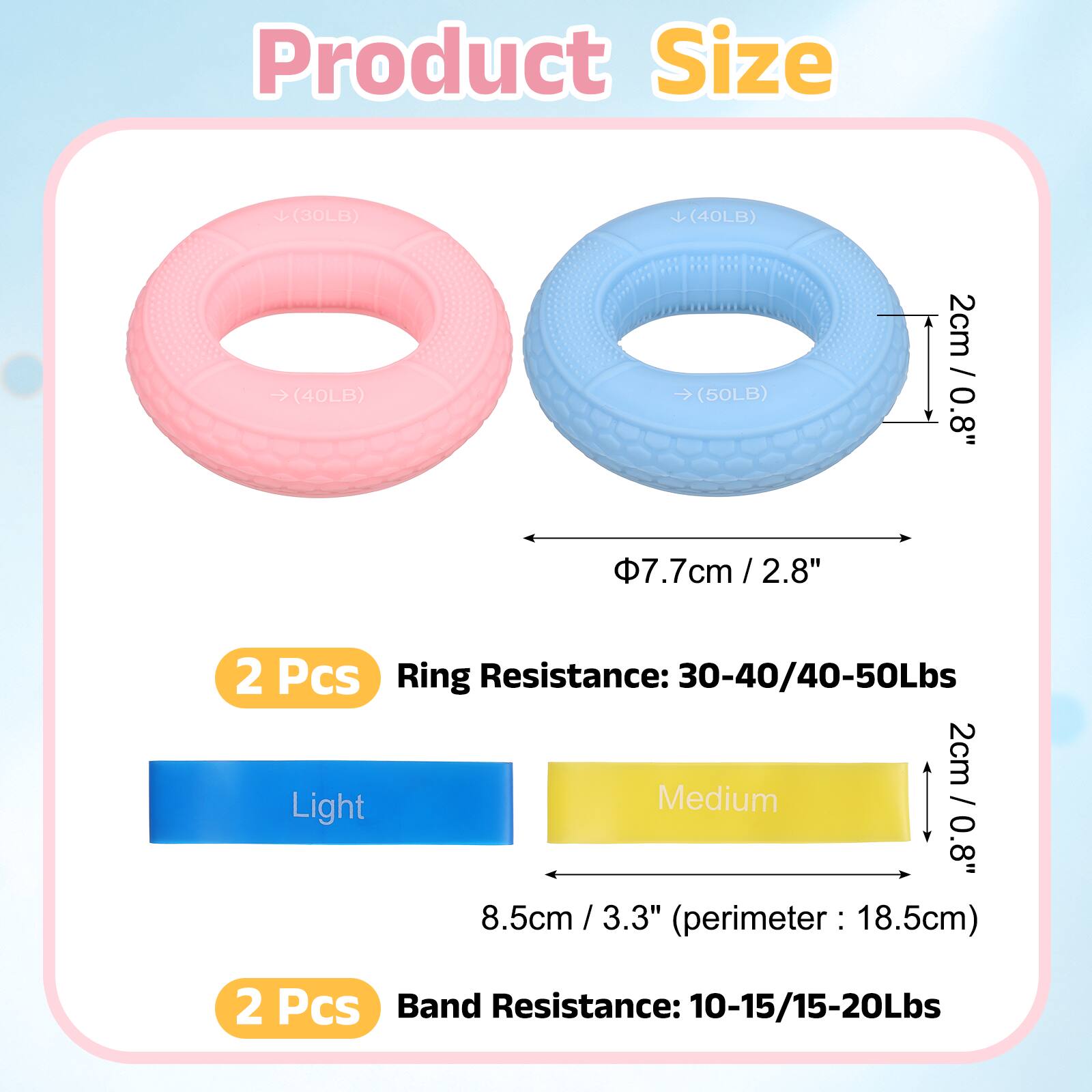 Product Size

(30LB) (40LB) (40LB) (50LB)

2cm / 0.8"  
7.7cm / 2.8" / 2.8"  
2 Pcs

Ring Resistance: 30-40/40-50Lbs

2cm  
Light Medium / 0.8"  
8.5cm / 3.3" / 3.3"  
(perimeter: 18.5cm)  
2 Pcs

Band Resistance: 10-15/15-20Lbs