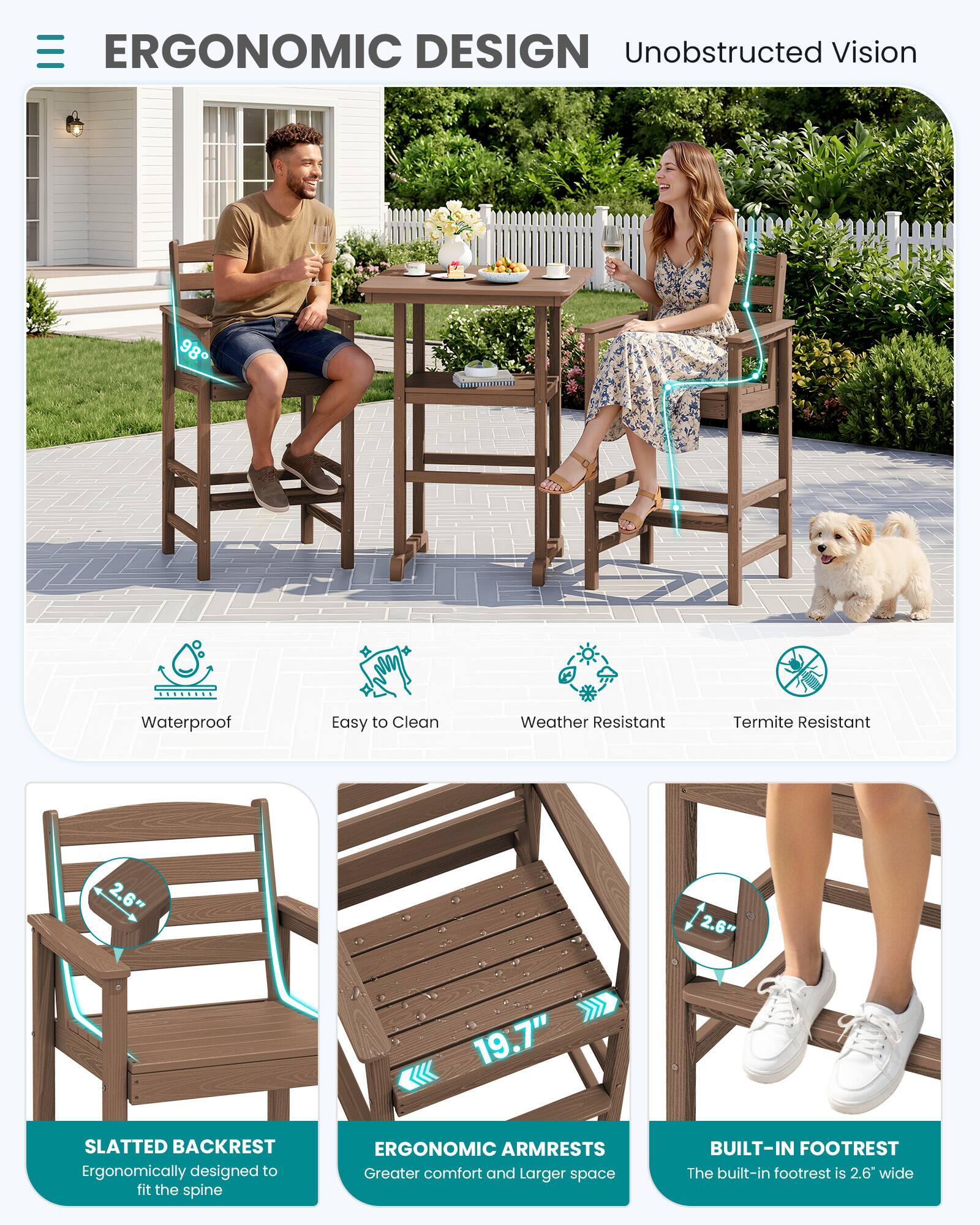 ERGONOMIC DESIGN  
Unobstructed Vision

- Waterproof
- Easy to Clean
- Weather Resistant
- Termite Resistant

2.6"  
2.6"  
19.7"

SLATTED BACKREST  
Ergonomically designed to fit the spine

ERGONOMIC ARMRESTS  
Greater comfort and larger space

BUILT-IN FOOTREST  
The built-in footrest is 2.6" wide