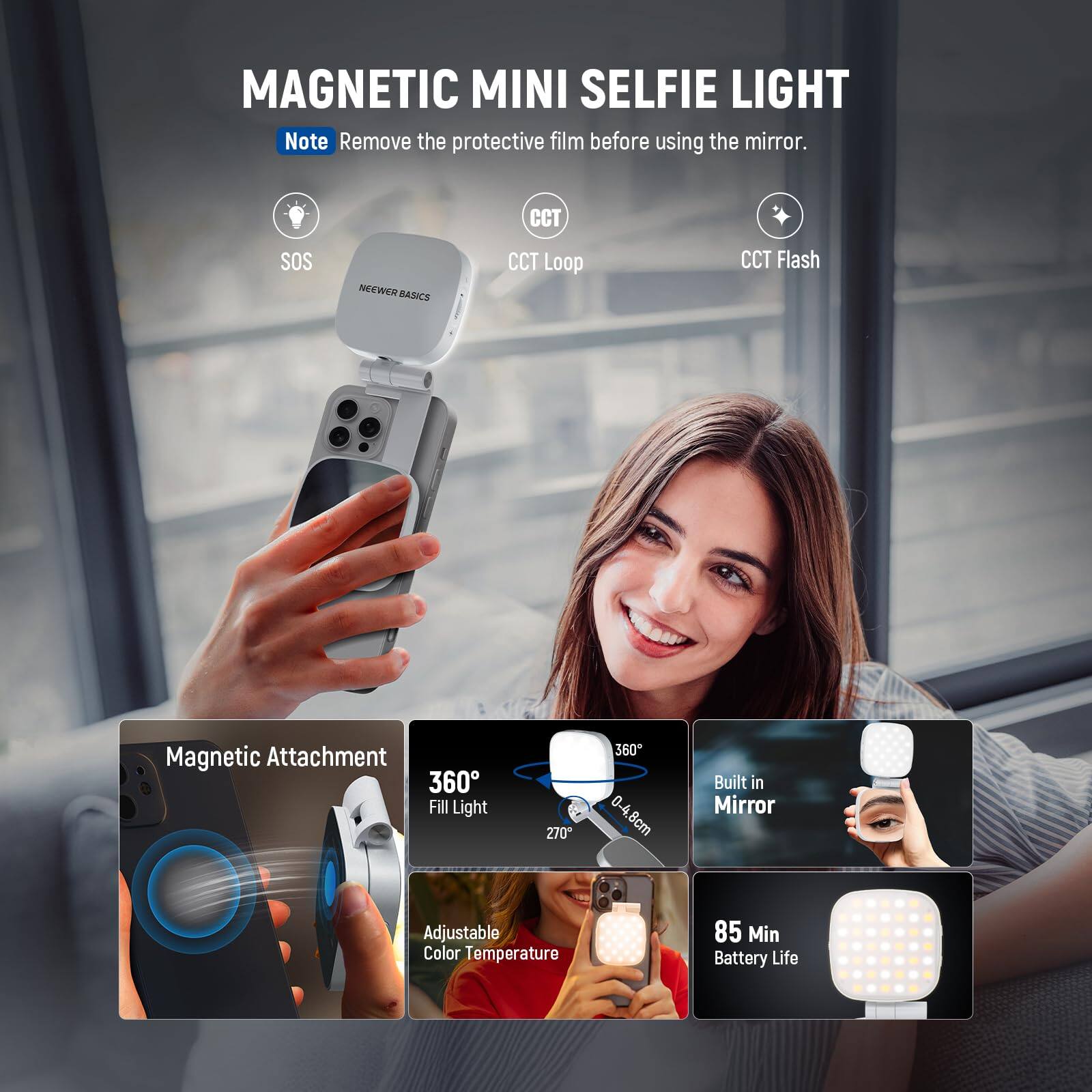 MAGNETIC MINI SELFIE LIGHT

Note: Remove the protective film before using the mirror.

- SOS
- CCT Loop
- CCT Flash

NEEWER BASICS

- Magnetic Attachment
- 360° Fill Light
- 270°
- Built in Mirror
- Adjustable Color Temperature
- 85 Min Battery Life
