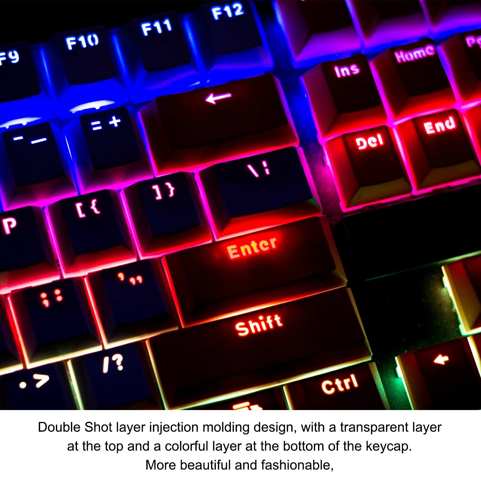 F9 F10 F11 F12 Ins Home P P + ] } [ { " :/ Enter Del End > I? Shift Ctrl

Double Shot layer injection molding design, with a transparent layer at the top and a colorful layer at the bottom of the keycap. More beautiful and fashionable,