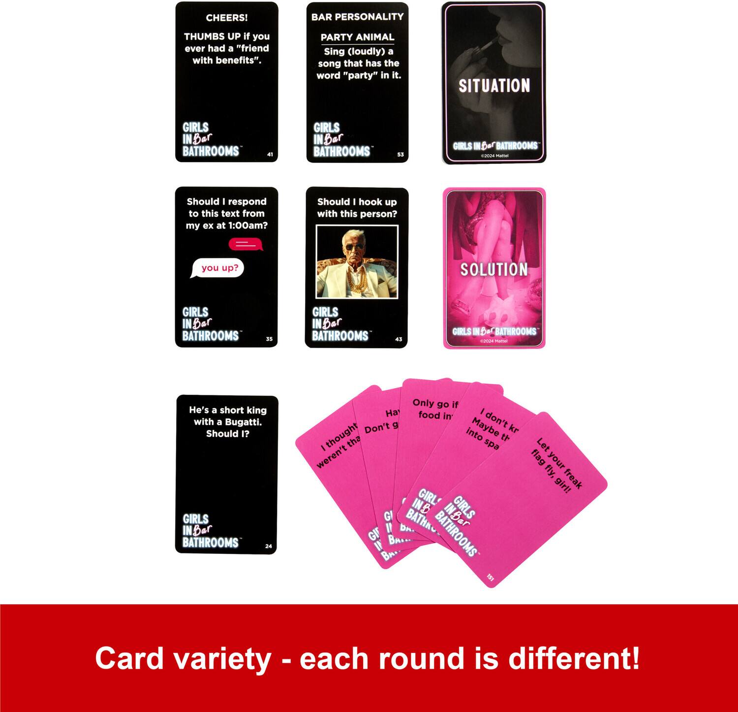 - CHEERS!  
  THUMBS UP if you ever had a "friend with benefits".  
  GIRLS IN BAR BATHROOMS  

- BAR PERSONALITY  
  PARTY ANIMAL  
  Sing (loudly) a song that has the word "party" in it.  
  GIRLS IN BAR BATHROOMS  

- SITUATION  
  Should I respond to this text from my ex at 1:00am?  
  GIRLS IN BAR BATHROOMS  

- SOLUTION  
  Should I hook up with this person?  
  GIRLS IN BAR BATHROOMS  

- Should I hook up with this person?  
  GIRLS IN BAR BATHROOMS  

- He's a short king with a Bugatti. Should I?  
  GIRLS IN BAR BATHROOMS  

- Only go if there's food in it.  
  GIRLS IN BAR BATHROOMS  

- I thought I wasn't the flag girl!  
  GIRLS IN BAR BATHROOMS  

- Let your freak flag fly, girl!  
  GIRLS IN BAR BATHROOMS  

- Card variety - each round is different!