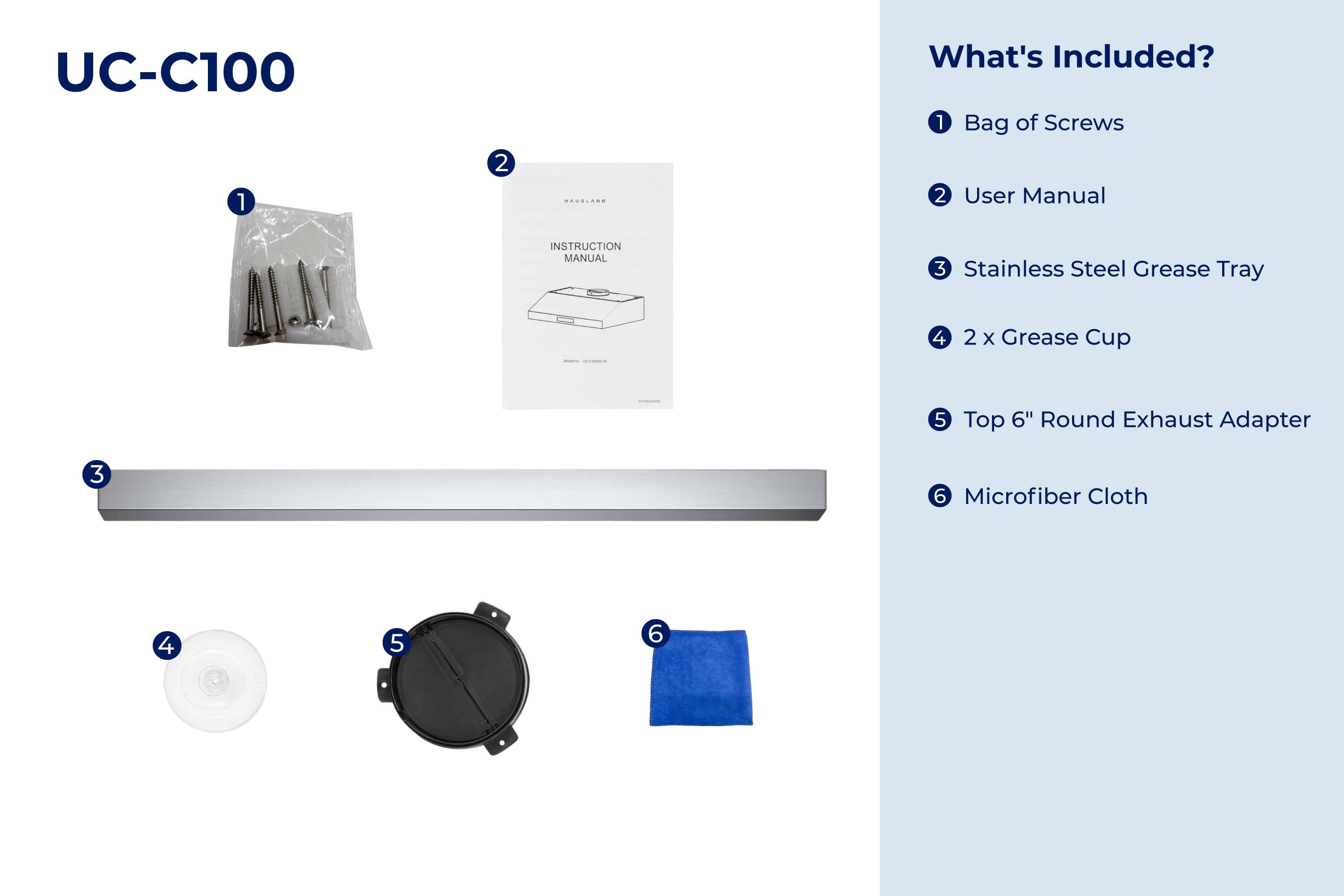 UC-C100

What's Included?

1. Bag of Screws
2. User Manual
3. Stainless Steel Grease Tray
4. 2 x Grease Cup
5. Top 6" Round Exhaust Adapter
6. Microfiber Cloth