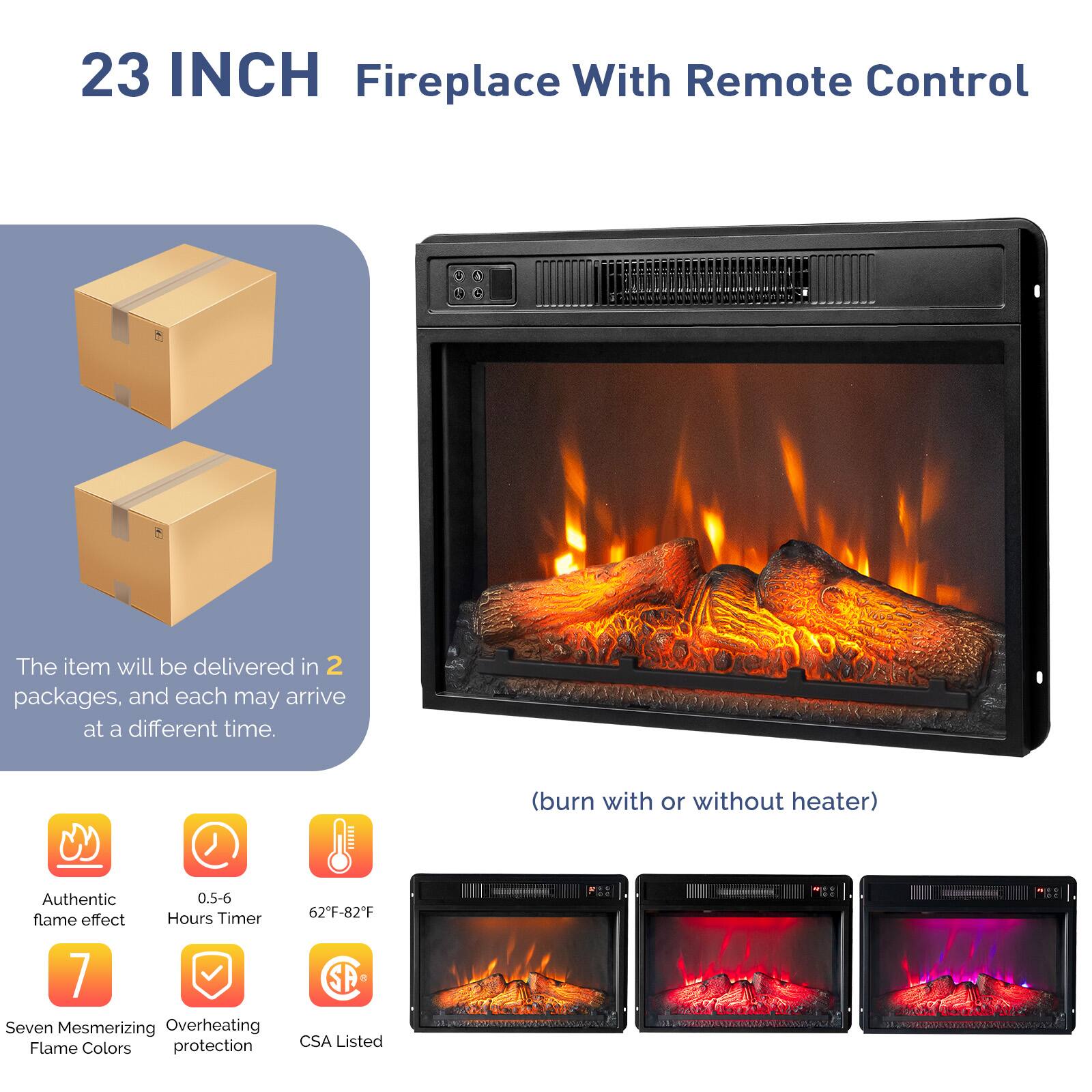 23 INCH Fireplace With Remote Control

The item will be delivered in 2 packages, and each may arrive at a different time.

(burn with or without heater)

- Authentic flame effect
- 0.5-6 Hours Timer
- 62°F-82°F
- Seven Mesmerizing Flame Colors
- Overheating protection
- CSA Listed
