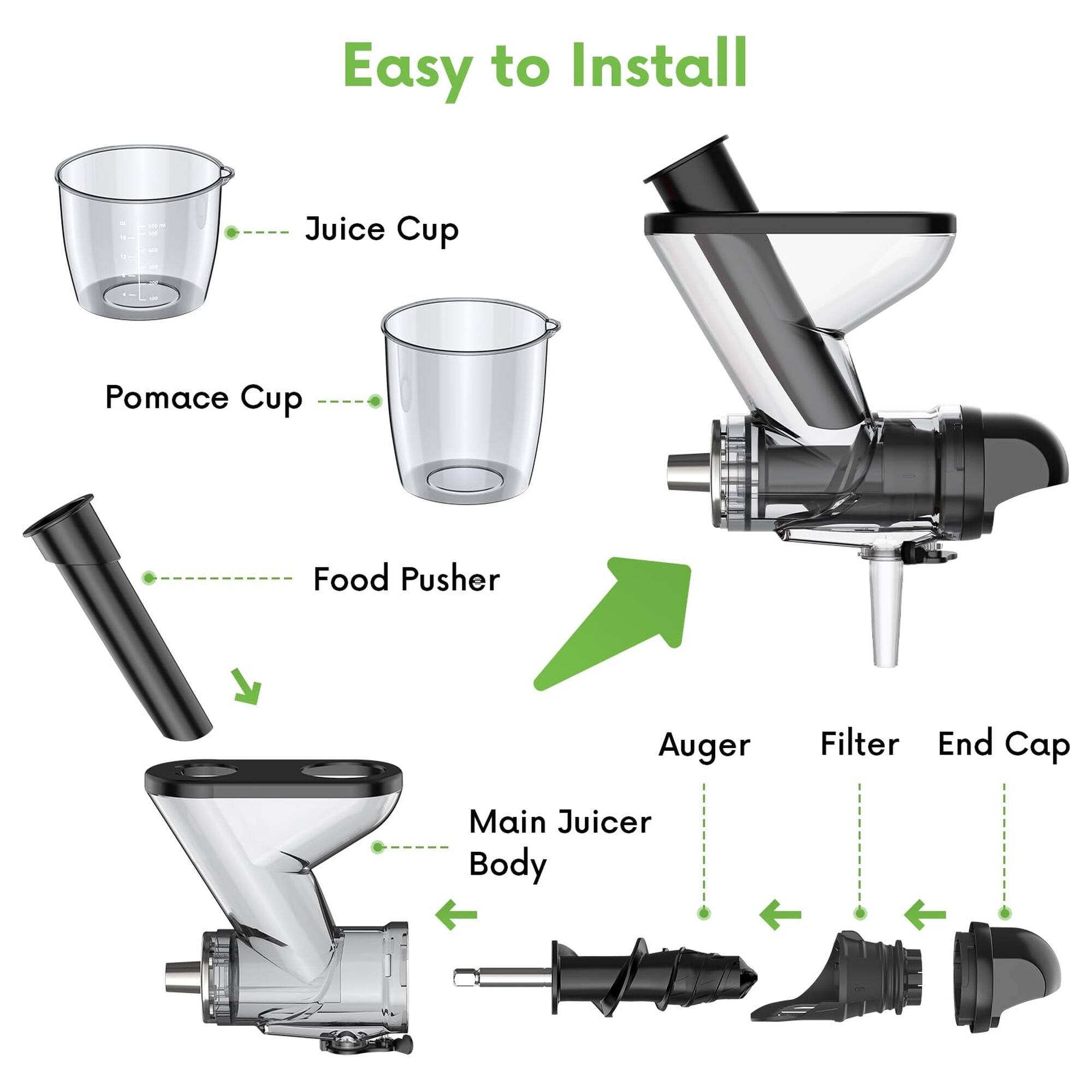 Easy to Install

- Juice Cup
- Pomace Cup
- Food Pusher
- Auger
- Filter
- End Cap
- Main Juicer Body