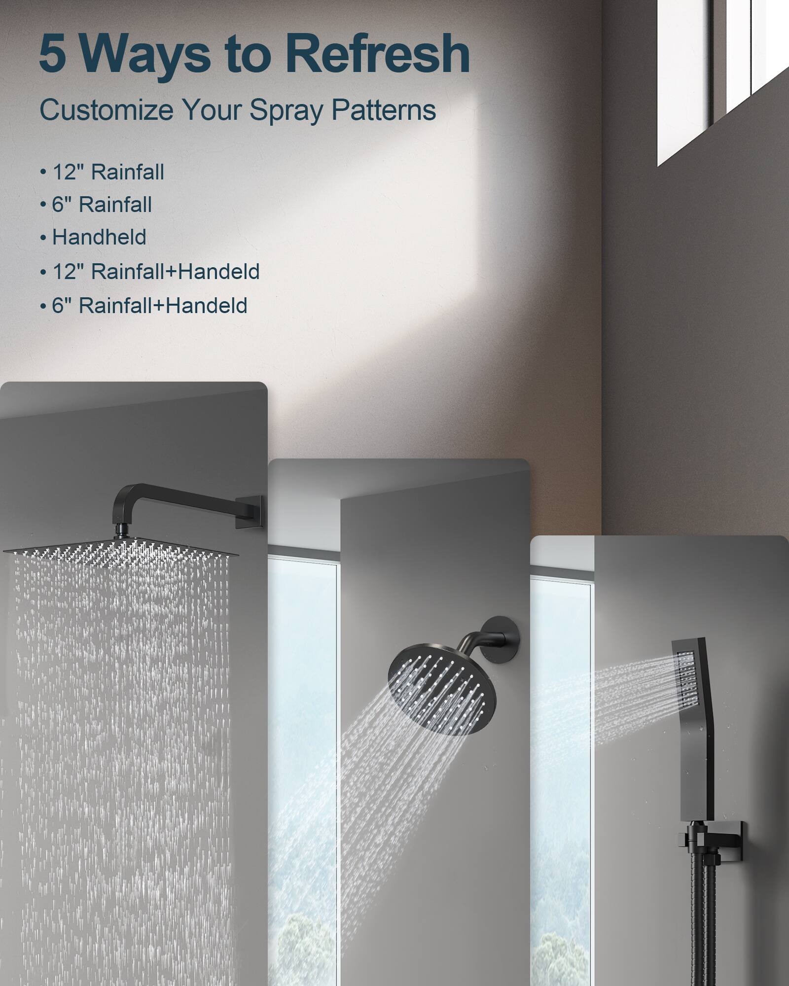 5 Ways to Refresh  
Customize Your Spray Patterns  
- 12" Rainfall  
- 6" Rainfall  
- Handheld  
- 12" Rainfall+Handheld  
- 6" Rainfall+Handheld