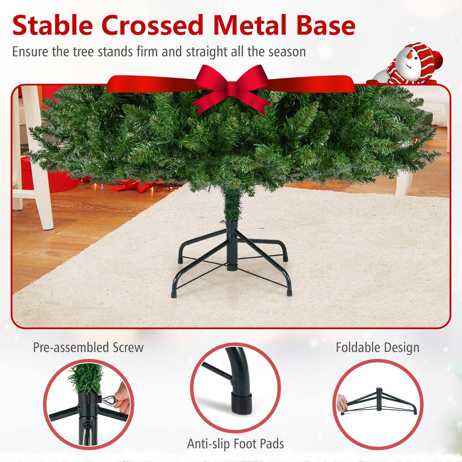 Stable Crossed Metal Base  
Ensure the tree stands firm and straight all the season  

Pre-assembled Screw  
Anti-slip Foot Pads  
Foldable Design