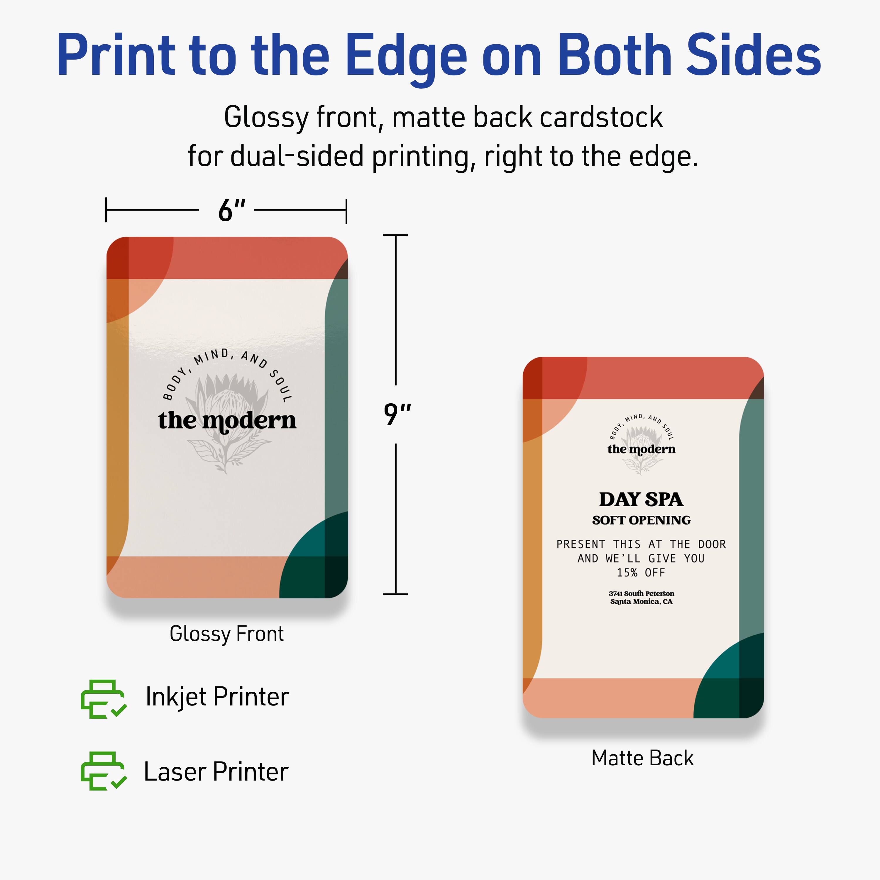 Print to the Edge on Both Sides

Glossy front, matte back cardstock for dual-sided printing, right to the edge.

6" x 9"

Glossy Front

Matte Back

Inkjet Printer

Laser Printer

BODY, MIND, AND SOUL
the modern

DAY SPA
SOFT OPENING

PRESENT THIS AT THE DOOR AND WE'LL GIVE YOU 15% OFF

3741 South Pasadena
Suite Monrovia, CA