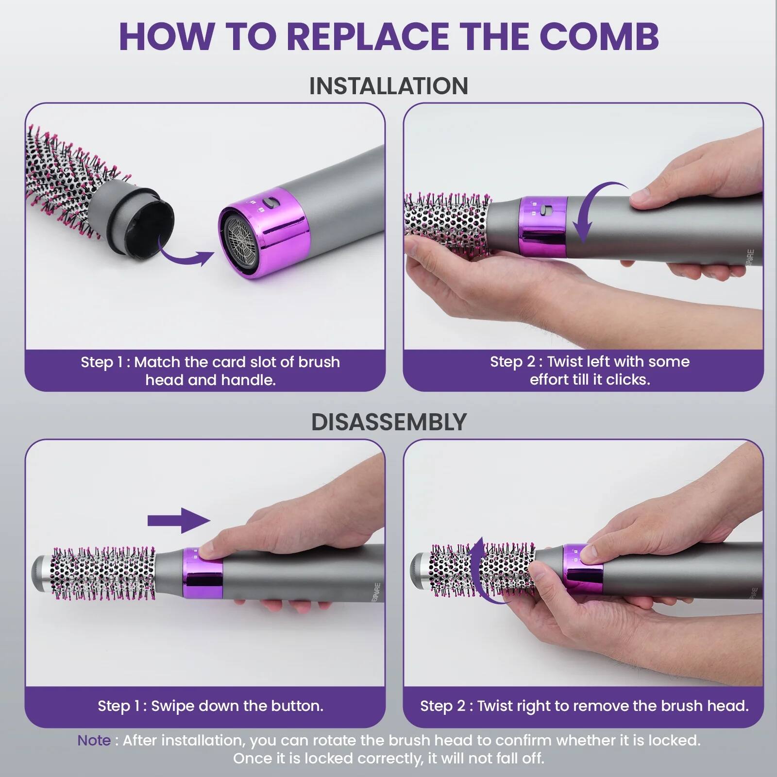 **HOW TO REPLACE THE COMB**

**INSTALLATION**

Step 1: Match the card slot of brush head and handle.

Step 2: Twist left with some effort till it clicks.

**DISASSEMBLY**

Step 1: Swipe down the button.

Step 2: Twist right to remove the brush head.

Note: After installation, you can rotate the brush head to confirm whether it is locked. Once it is locked correctly, it will not fall off.