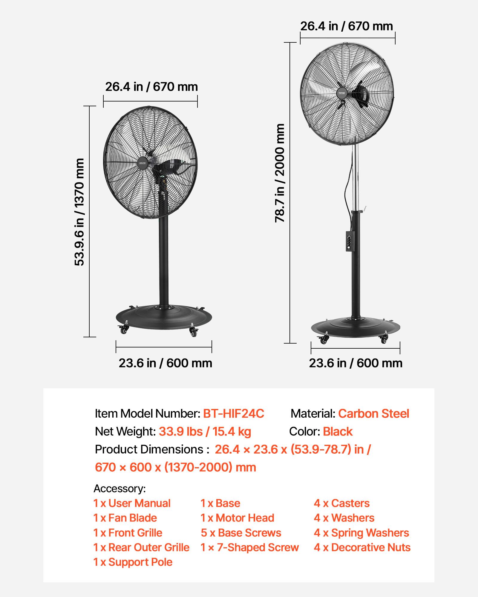 26.4 in / 670 mm  
26.4 in / 670 mm  
1370 in / 53.9-78.7 mm  
2000 / 78.7 in / 2000  
78.7 in  
23.6 in / 600 mm  
23.6 in / 600 mm  

Item Model Number: BT-HIF24C  
Material: Carbon Steel  
Net Weight: 33.9 lbs / 15.4 kg  
Color: Black  
Product Dimensions: 26.4 x 23.6 x (53.9-78.7) in / 670 x 600 x (1370-2000) mm  

Accessory:  
1 x User Manual  
1 x Base  
4 x Casters  
1 x Fan Blade  
1 x Motor Head  
4 x Washers  
1 x Front Grille  
5 x Base Screws  
4 x Spring Washers  
1 x Rear Outer Grille  
1 x 7-Shaped Screw  
4 x Decorative Nuts  
1 x Support Pole