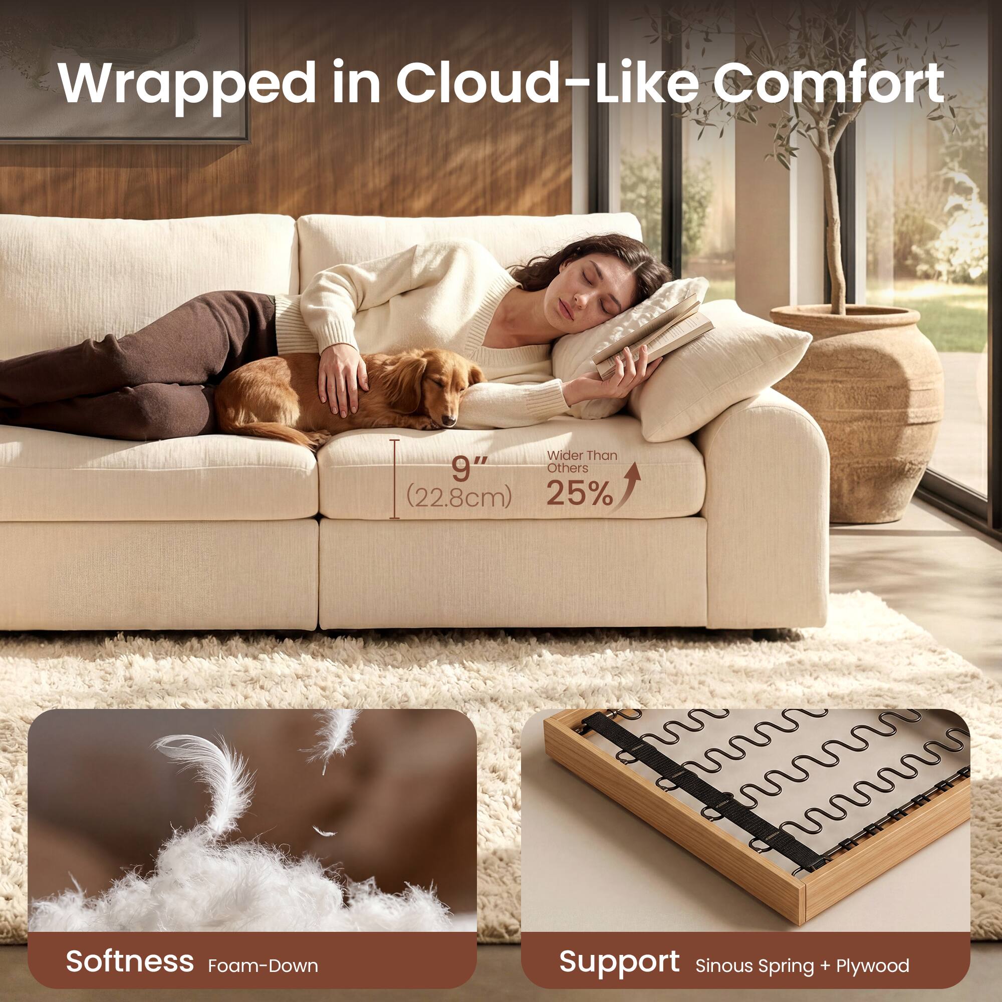 Wrapped in Cloud-Like Comfort  
Wider Than 9" Others (22.8cm)  
25% Softness Foam-Down  
Support Sinuous Spring + Plywood