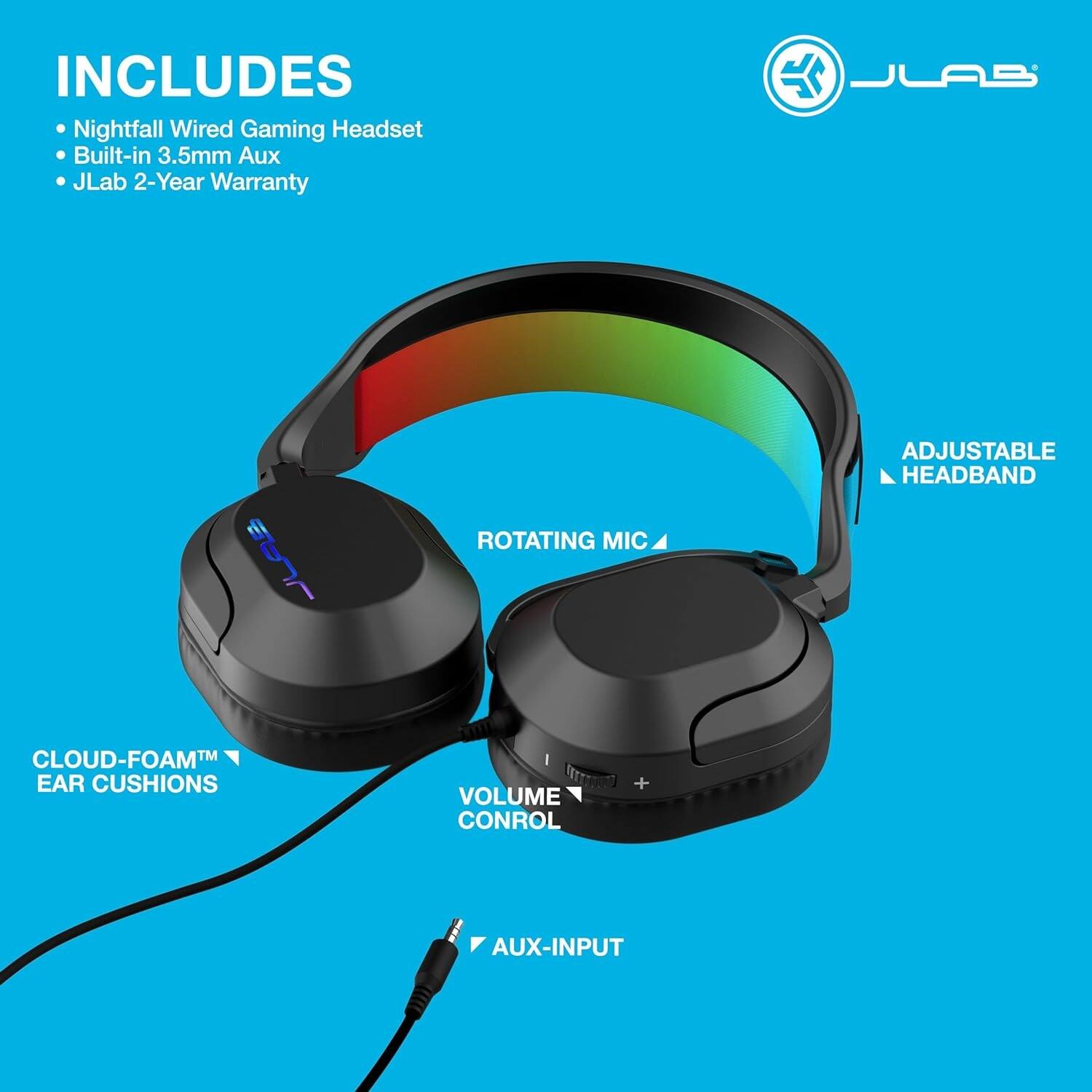 INCLUDES  
- Nightfall Wired Gaming Headset  
- Built-in 3.5mm Aux  
- JLab 2-Year Warranty  

- ADJUSTABLE HEADBAND  
- ROTATING MIC  
- CLOUD-FOAM™ EAR CUSHIONS  
- VOLUME CONTROL  
- AUX-INPUT