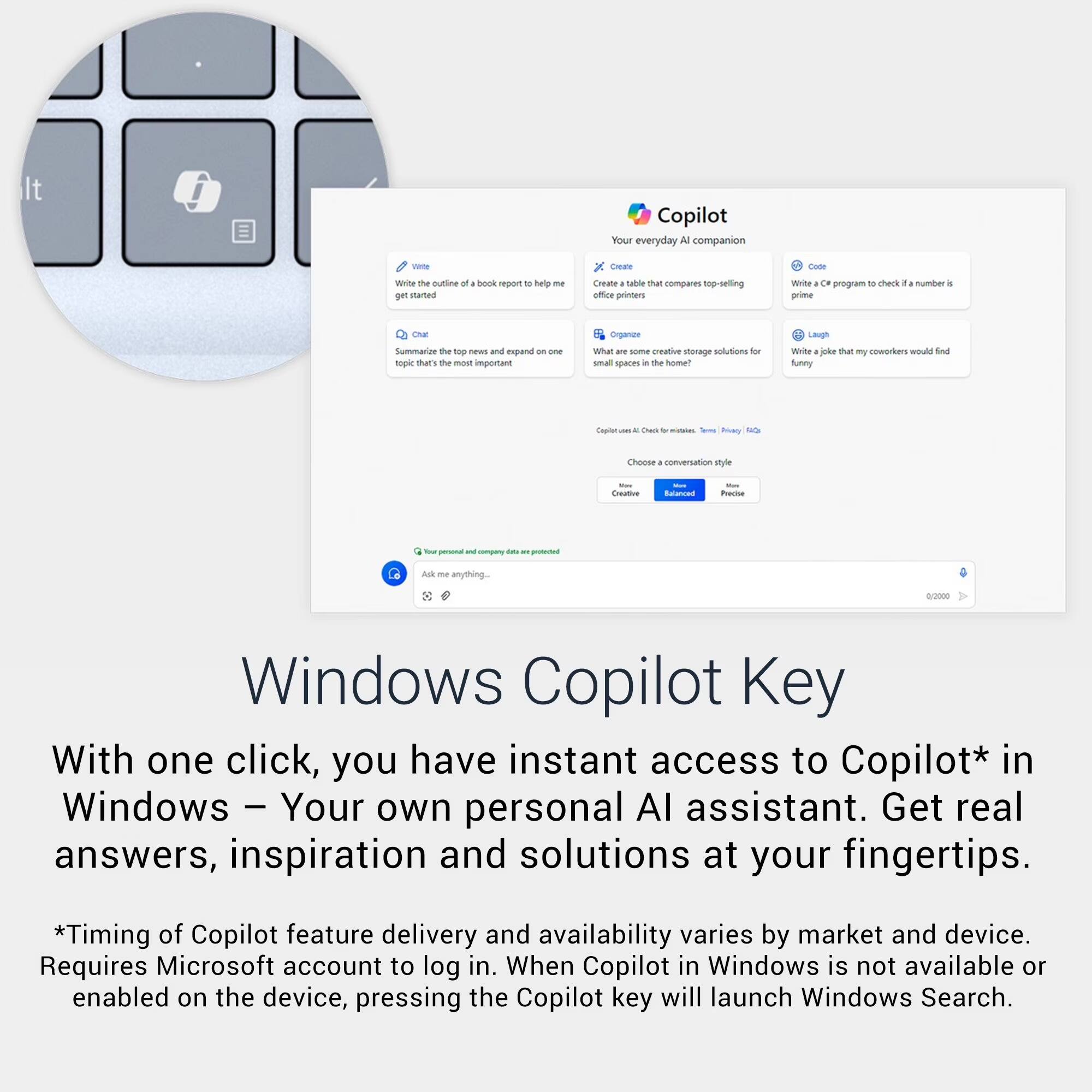 It Copilot Your everyday AI companion sete Caae Come WiN The curiine of book report 10 hely me get uaman Oneane . tuble that compares top-selling office printers WN Oe program 10 check a number . prime ONE Summarioe the top - and expend 1 - topic tat's te most important organioe What -. some creative stenage solutions -o sa saces - the home? Laigh WN . oka that my coworkers woudd nd funny Cnpin - - - Dak - - - - Soa aa Chonsa . conversation le - Coeative - Sulacced - Paise - - - - i -. - Auk - anything. 8/2000 Windows Copilot Key With one click, you have instant access to Copilot* in Windows - Your own personal AI assistant. Get real answers, inspiration and solutions at your fingertips. *Timing of Copilot feature delivery and availability varies by market and device. Requires Microsoft account to log in. When Copilot in Windows is not available or enabled on the device, pressing the Copilot key will launch Windows Search.