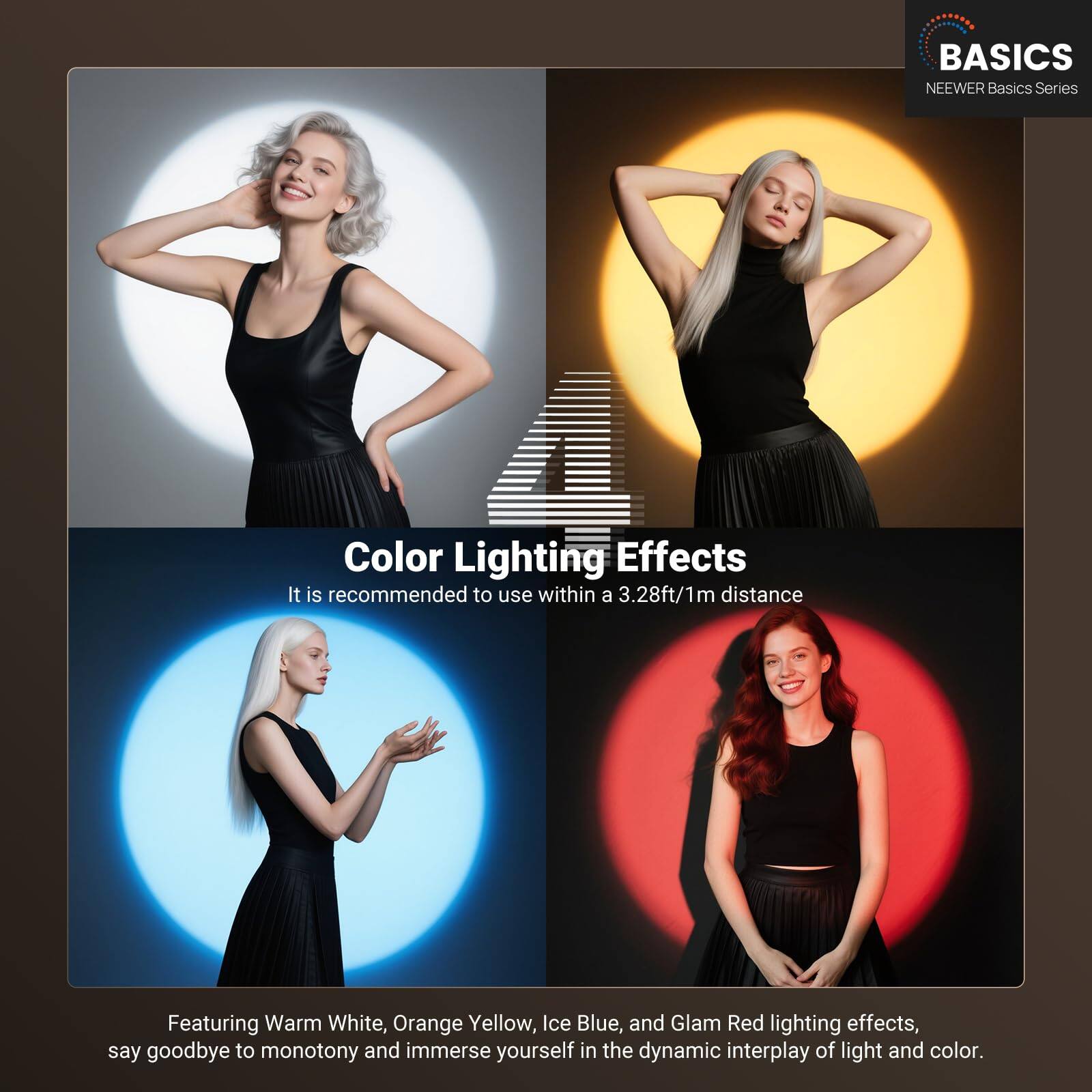 BASICS  
NEEWER Basics Series  

Color Lighting Effects  
It is recommended to use within a 3.28ft/1m distance  

Featuring Warm White, Orange Yellow, Ice Blue, and Glam Red lighting effects, say goodbye to monotony and immerse yourself in the dynamic interplay of light and color.