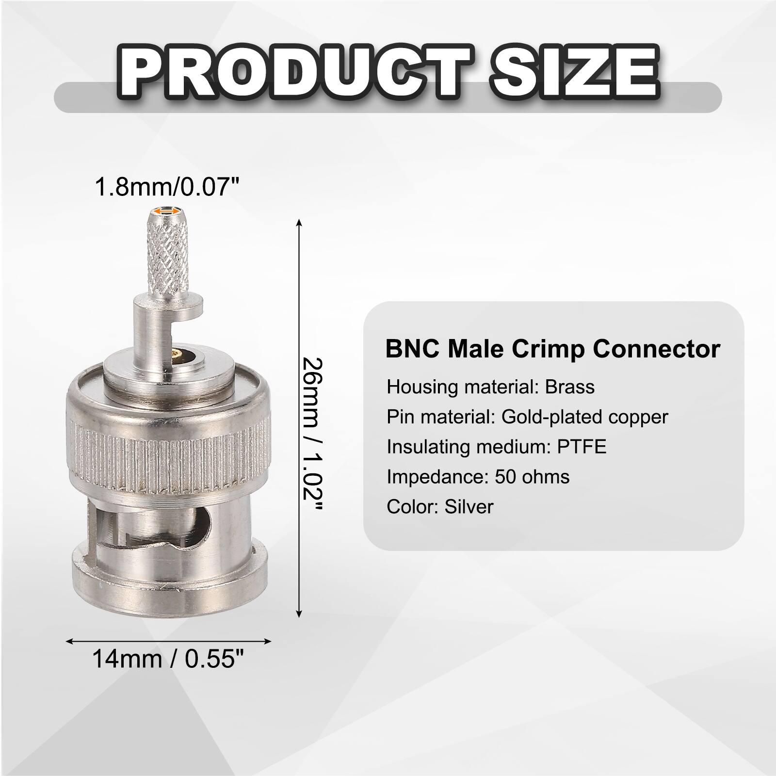 PRODUCT SIZE

1.8mm/0.07"  
26mm / 1.02"  
14mm / 0.55"

BNC Male Crimp Connector  
Housing material: Brass  
Pin material: Gold-plated copper  
Insulating medium: PTFE  
Impedance: 50 ohms  
Color: Silver