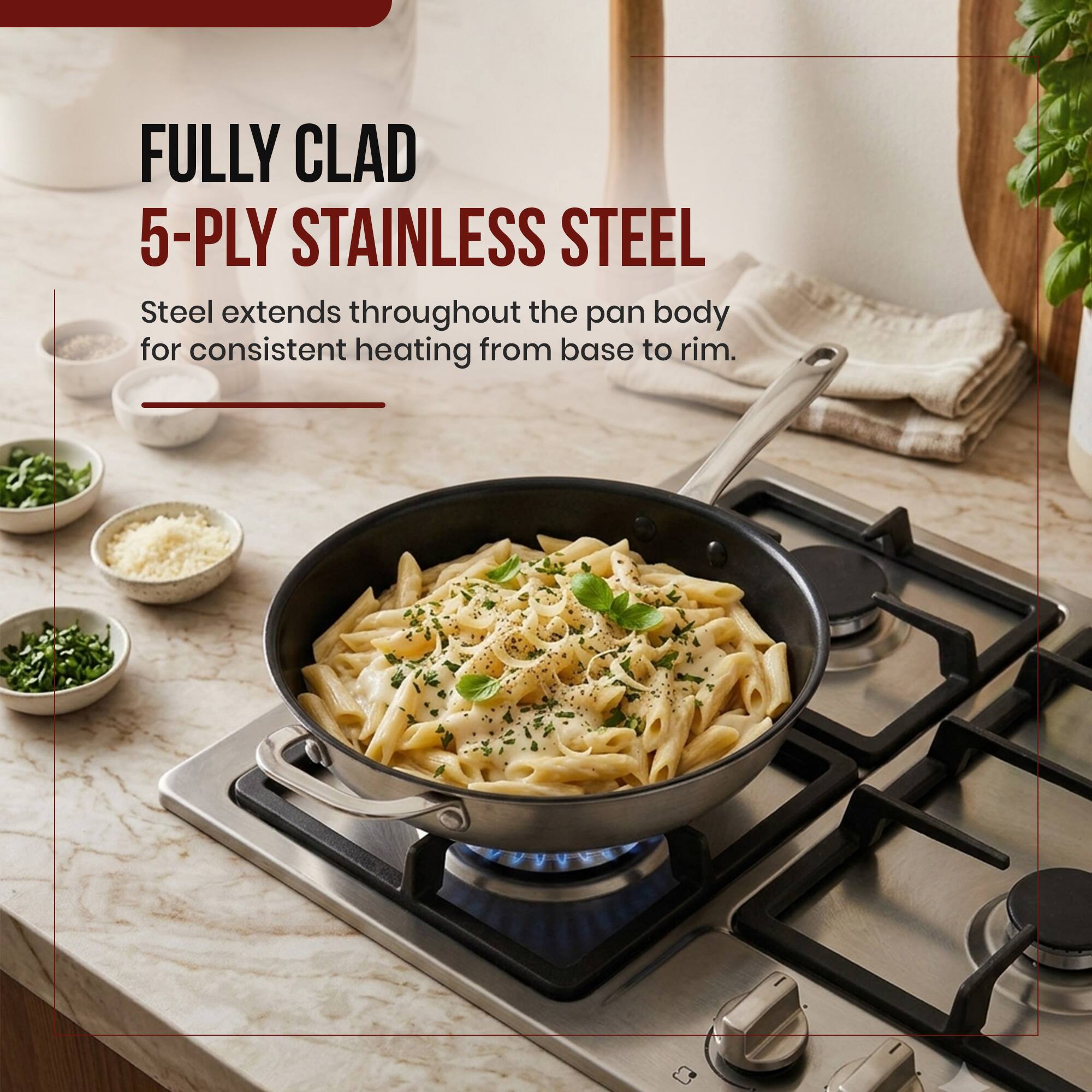 FULLY CLAD 5-PLY STAINLESS STEEL  
Steel extends throughout the pan body for consistent heating from base to rim.