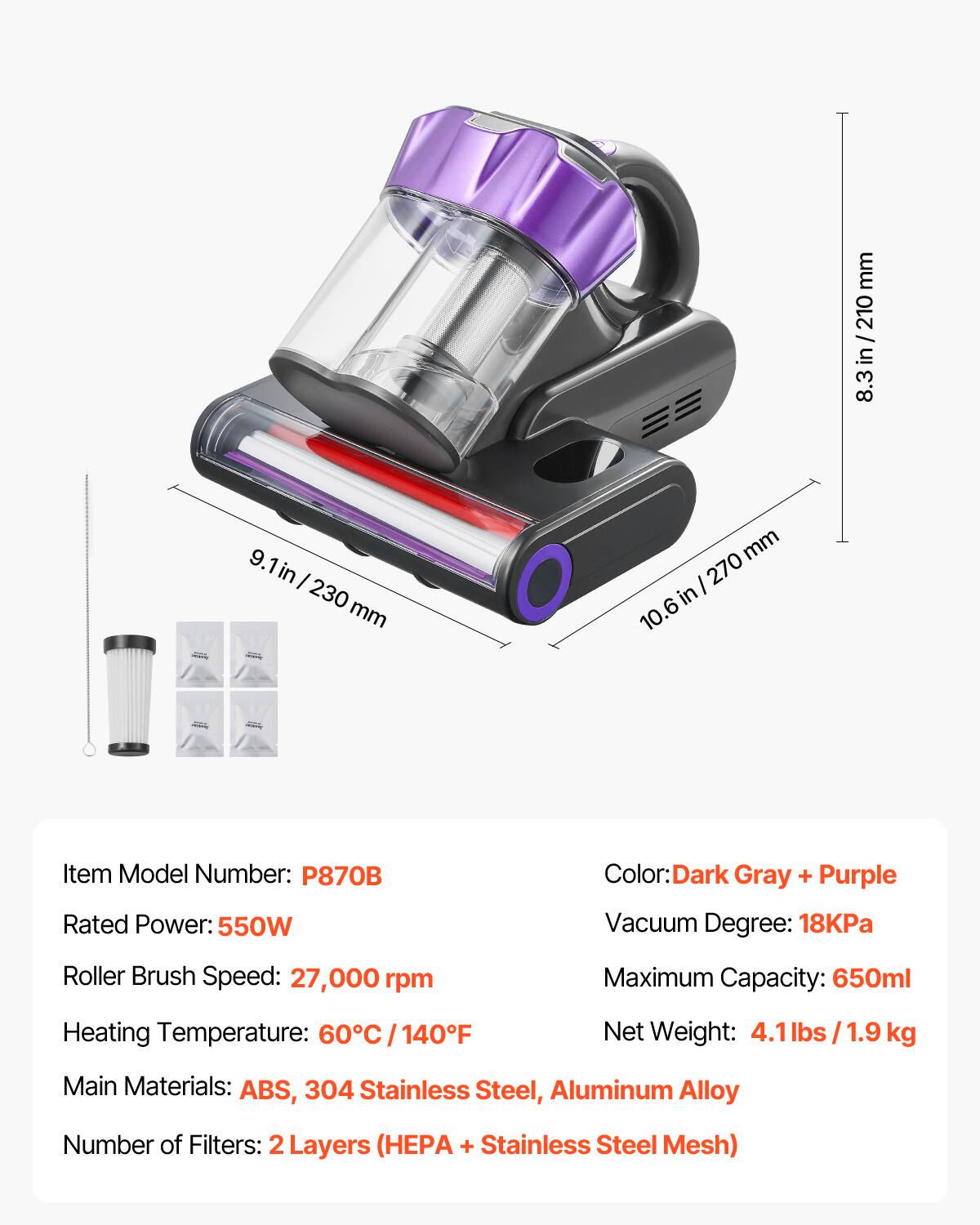 mm 210 / 8.3 in / 210 8.3 in  
9.1 in / 230 mm  
mm 270 in 10.6  
Item Model Number: P870B  
Rated Power: 550W  
Color: Dark Gray + Purple  
Vacuum Degree: 18KPa  
Roller Brush Speed: 27,000 rpm  
Maximum Capacity: 650ml  
Heating Temperature: 60°C / 140°F  
Net Weight: 4.1 lbs / 1.9 kg  
Main Materials: ABS, 304 Stainless Steel, Aluminum Alloy  
Number of Filters: 2 Layers (HEPA + Stainless Steel Mesh)
