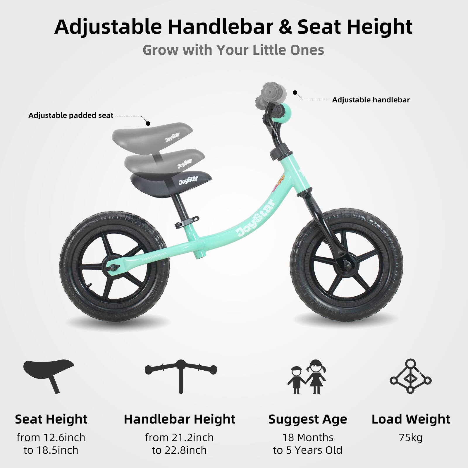 Adjustable Handlebar & Seat Height  
Grow with Your Little Ones  

Adjustable handlebar  
Adjustable padded seat  

Seat Height from 12.6inch to 18.5inch  
Handlebar Height from 21.2inch to 22.8inch  

Suggest Age: 18 Months to 5 Years Old  
Load Weight: 75kg