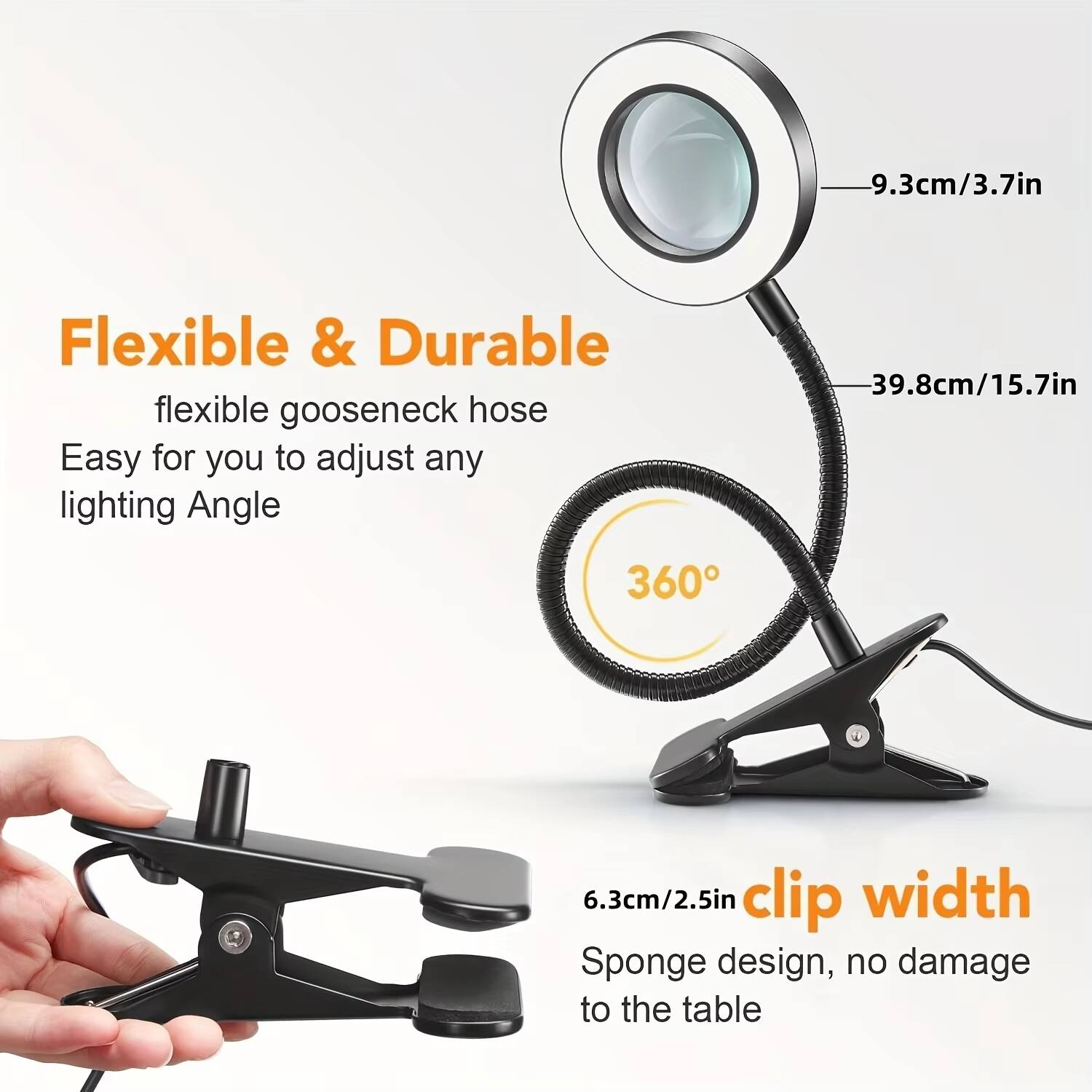 Flexible & Durable  
flexible gooseneck hose  
Easy for you to adjust any lighting Angle  

9.3cm/3.7in  
39.8cm/15.7in  
360°  

6.3cm/2.5in clip width  
Sponge design, no damage to the table