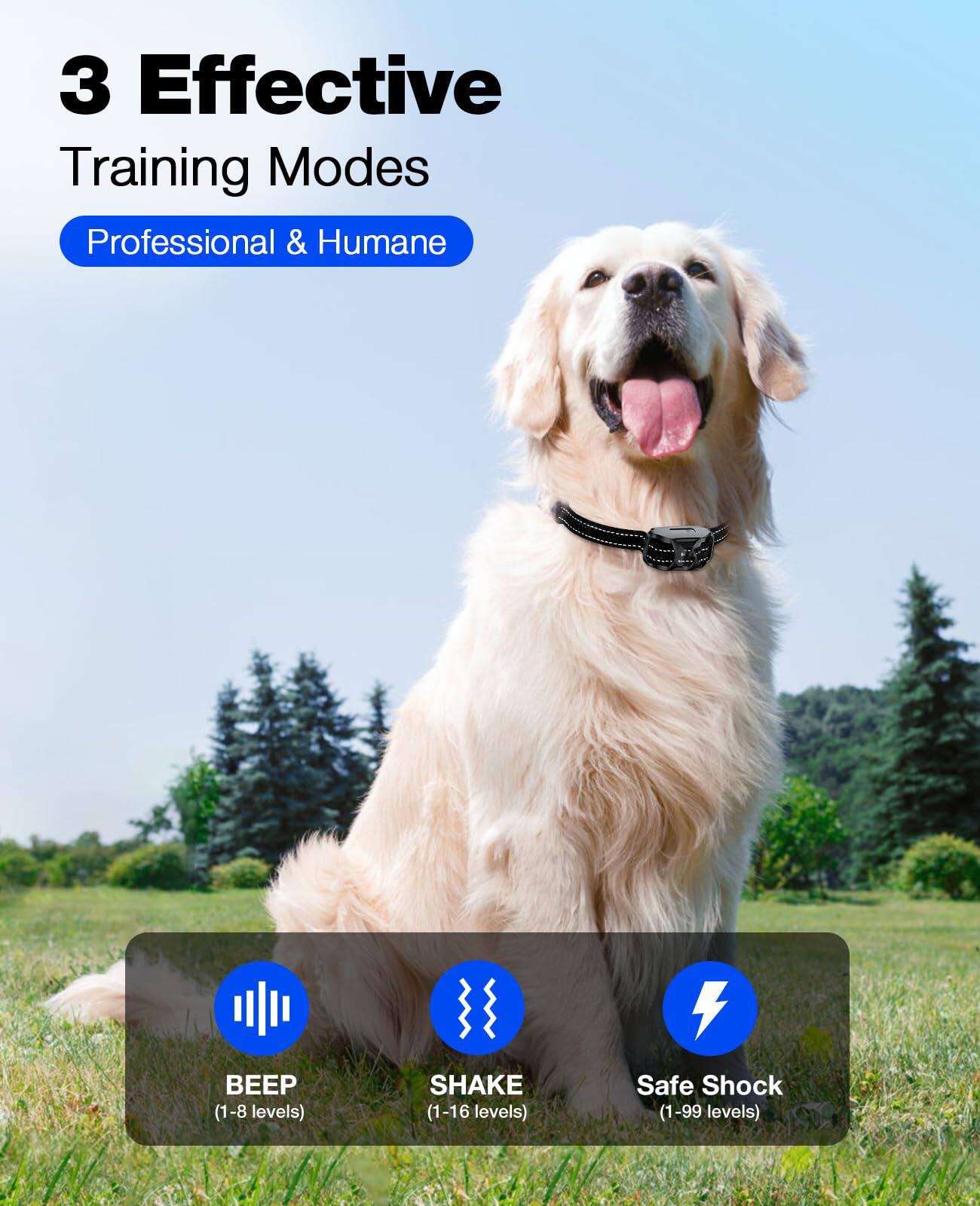 3 Effective Training Modes  
Professional & Humane  

- BEEP (1-8 levels)  
- SHAKE (1-16 levels)  
- Safe Shock (1-99 levels)