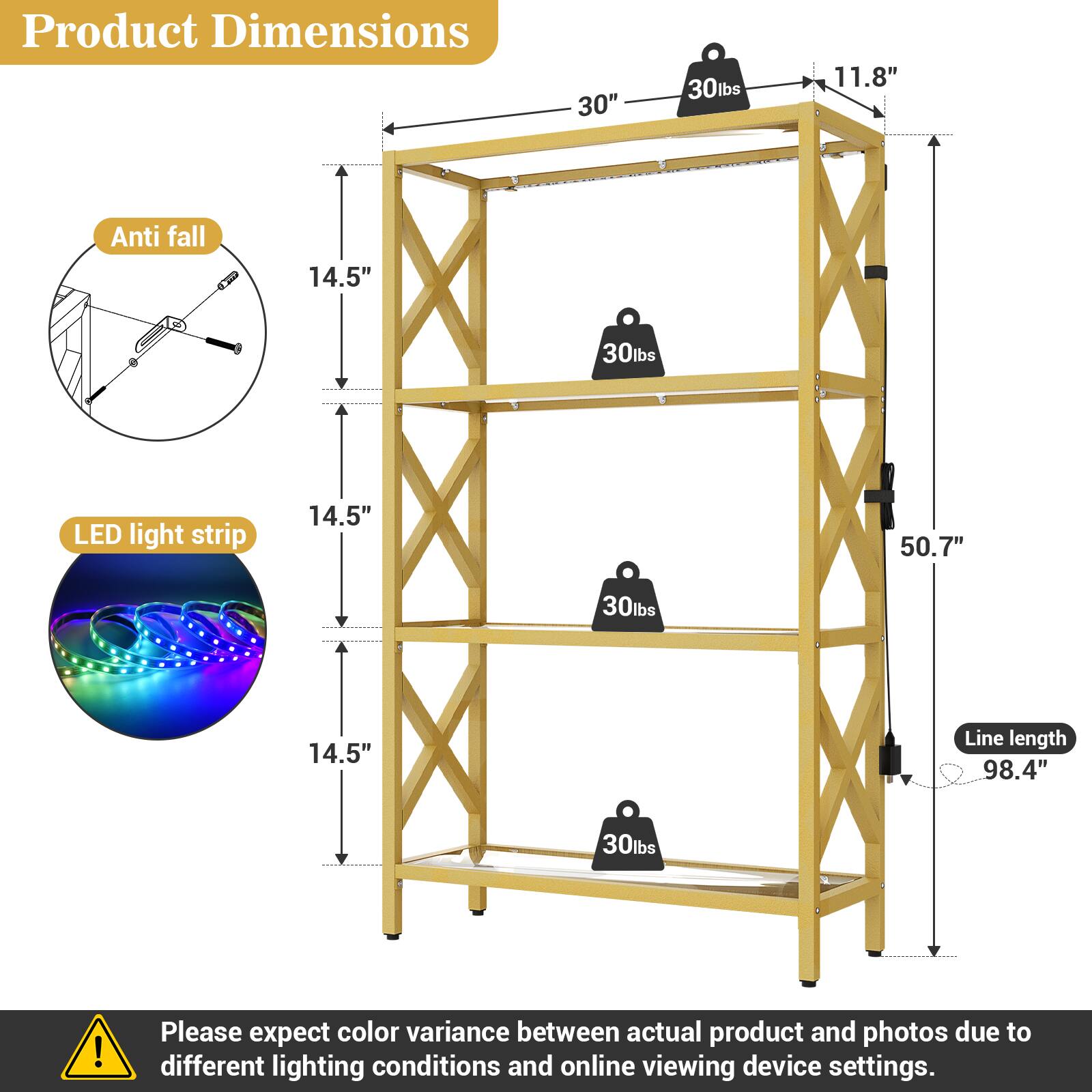 Product Dimensions: 30" x 11.8" x 14.5" x 50.7"  
Weight Capacity: 30lbs per shelf  
LED Light Strip: 14.5"  
Line Length: 98.4"  

Please expect color variance between actual product and photos due to different lighting conditions and online viewing device settings.