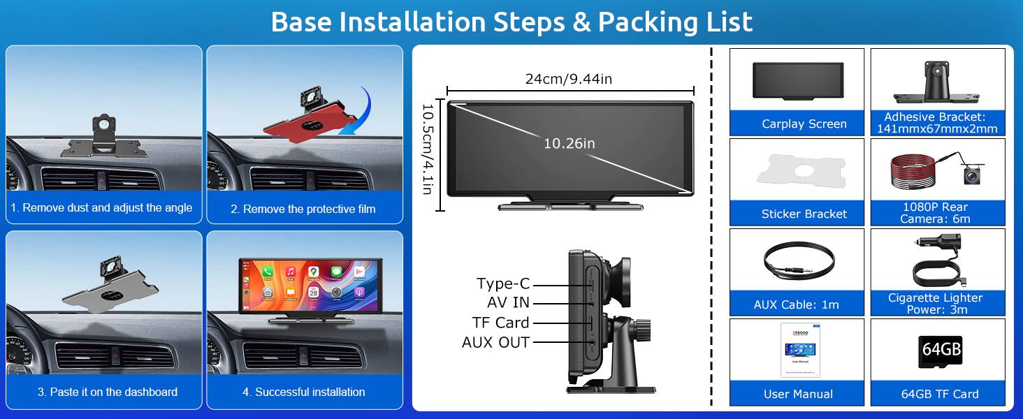 Base Installation Steps & Packing List

1. Remove dust and adjust the angle
2. Remove the protective film
3. Paste it on the dashboard
4. Successful installation

Packing List:
- Carplay Screen: 10.26in
- Adhesive Bracket: 141mmx67mmx2mm
- Sticker Bracket
- 1080P Rear Camera: 6m
- Type-C IN
- AV IN
- TF Card
- AUX OUT
- AUX Cable: 1m
- Cigarette Lighter Power: 3m
- 64GB TF Card
- User Manual