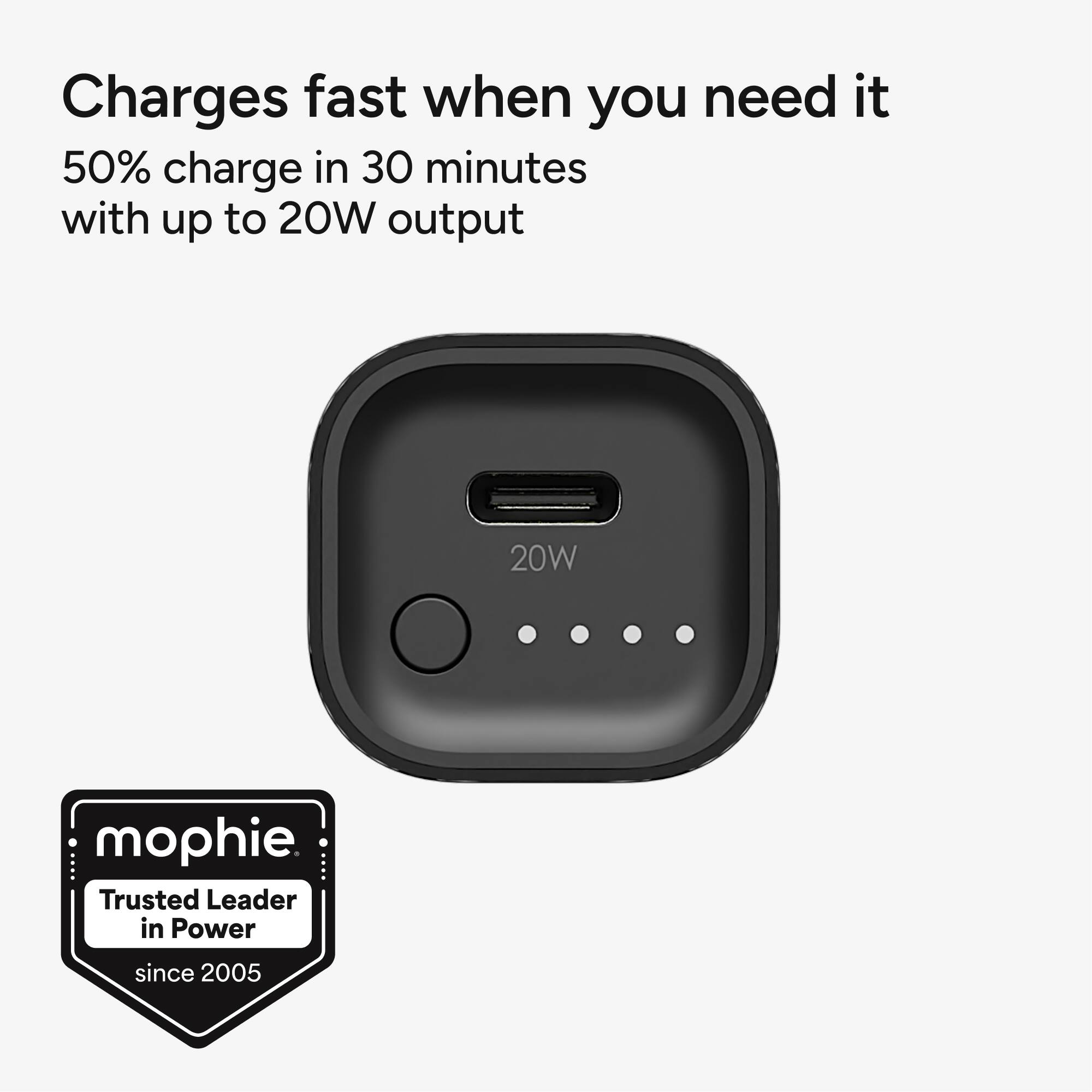 Charges fast when you need it  
50% charge in 30 minutes with up to 20W output  

20W  

mophie  
Trusted Leader in Power  
since 2005