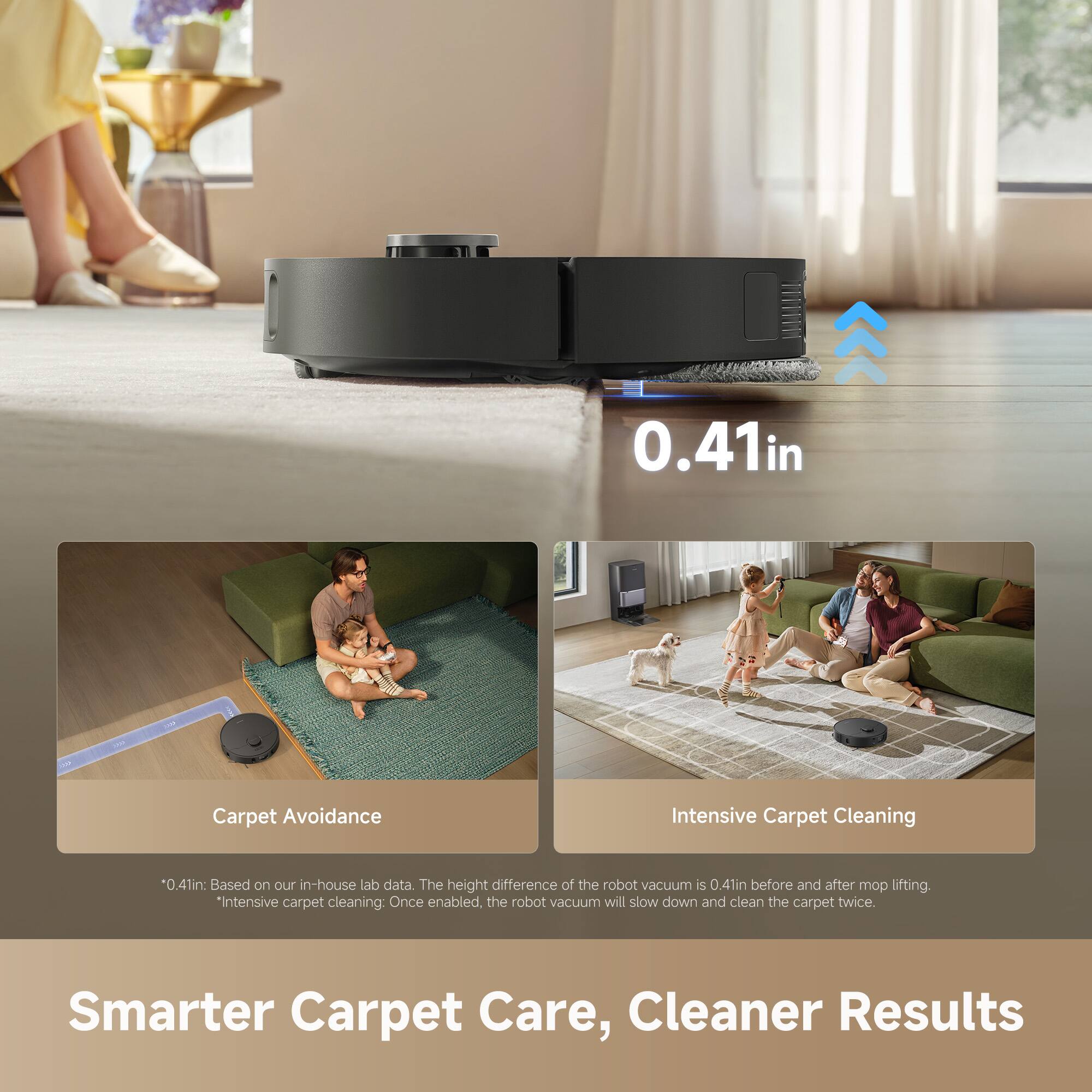 0.41in 1 Carpet Avoidance Intensive Carpet Cleaning

0.41in: Based on our in-house lab data. The height difference of the robot vacuum is 0.41in before and after mop lifting.

*Intensive carpet cleaning: Once enabled, the robot vacuum will slow down and clean the carpet twice.

Smarter Carpet Care, Cleaner Results

Carpet Avoidance

Intensive Carpet Cleaning

*0.41in: Based on our in-house lab data. The height difference of the robot vacuum is 0.41in before and after mop lifting.

*Intensive carpet cleaning: Once enabled, the robot vacuum will slow down and clean the carpet twice.
