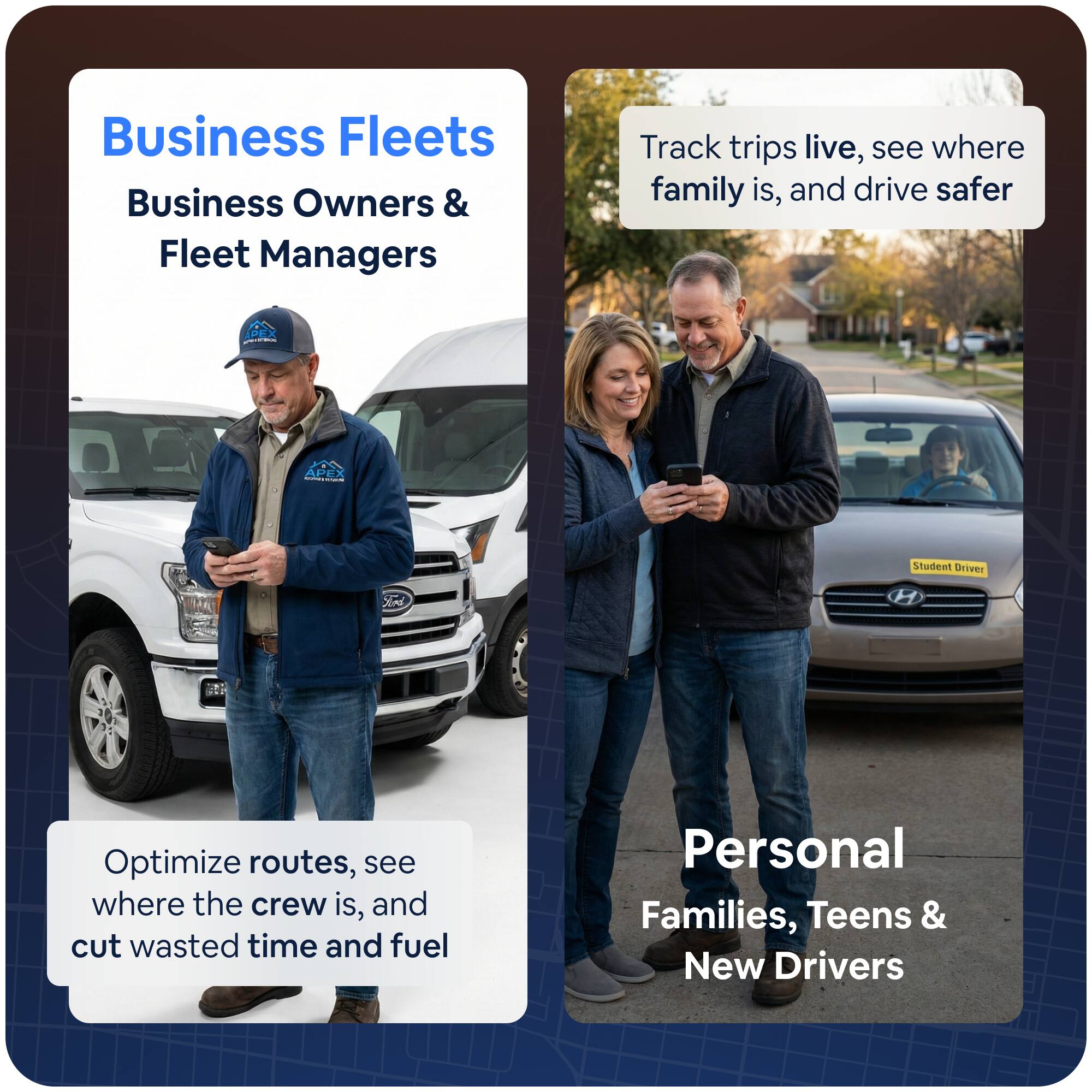 Business Fleets  
Business Owners & Fleet Managers  
Track trips live, see where family is, and drive safer  
Optimize routes, see where the crew is, and cut wasted time and fuel  

Personal  
Families, Teens & New Drivers