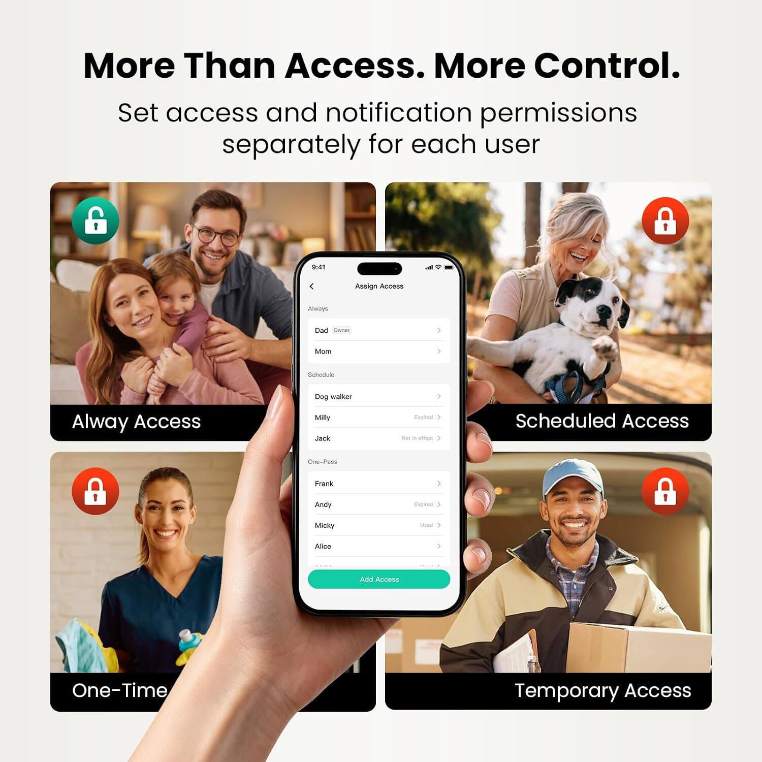More Than Access. More Control.  
Set access and notification permissions separately for each user

9:41  
h  
Assign Access  
Always  
Dad  
Mom  
Schedule  
Always Access  
Dog walker  
Milly  
Jack  
Expired  
Not in effect  
Scheduled Access  
One-Pass  
Frank  
Andy  
Micky  
Used  
Alice  
Add Access  
One-Time  
Temporary Access