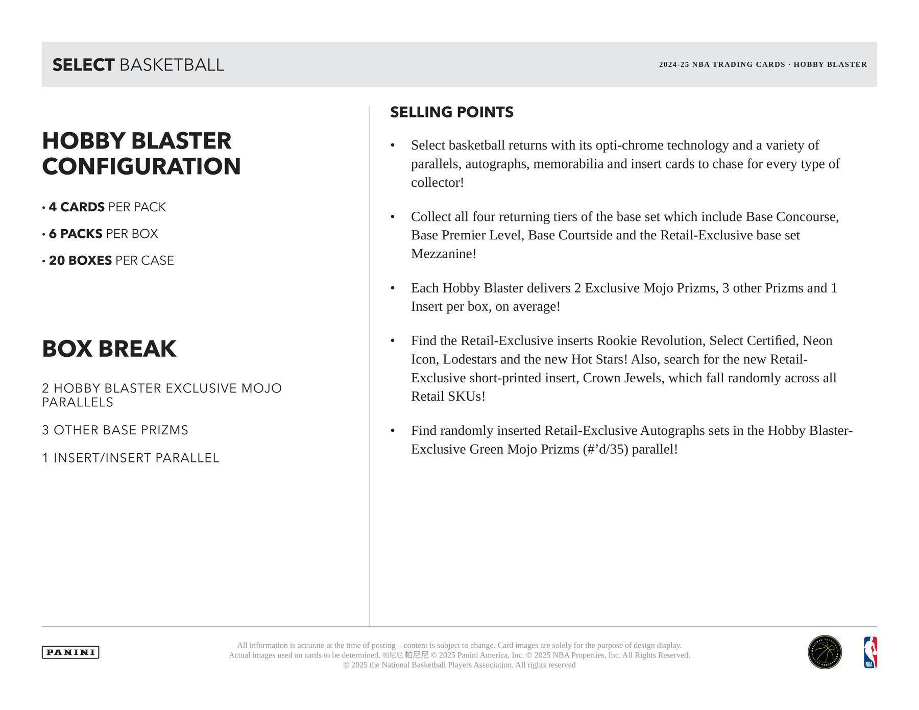 **SELECT BASKETBALL**

**2024-25 NBA TRADING CARDS • HOBBY BLASTER**

**HOBBY BLASTER CONFIGURATION**
- 4 CARDS PER PACK
- 6 PACKS PER BOX
- 20 BOXES PER CASE

**BOX BREAK**
- 2 HOBBY BLASTER EXCLUSIVE MOJO PARALLELS
- 3 OTHER BASE PRIZMS
- 1 INSERT/INSERT PARALLEL

**SELLING POINTS**
- Select basketball returns with its opti-chrome technology and a variety of parallels, autographs, memorabilia and insert cards to chase for every type of collector!
- Collect all four returning tiers of the base set which include Base Concourse, Base Premier Level, Base Courtside and the Retail-Exclusive base set Mezzanine!
- Each Hobby Blaster delivers 2 Exclusive Mojo Prizms, 3 other Prizms and 1 Insert per box, on average!
- Find the Retail-Exclusive inserts Rookie Revolution, Select Certified, Neon Icon, Lodestars and the new Hot Stars! Also, search for the new Retail-Exclusive short-printed insert, Crown Jewels, which fall randomly across all Retail SKUs!
- Find