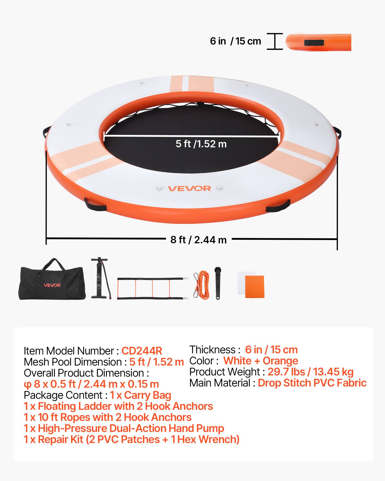 6 in / 15 cm  
5 ft / 1.52 m  
8 ft / 2.44 m  

VEVOR  

Item Model Number: CD244R  
Thickness: 6 in / 15 cm  
Mesh Pool Dimension: 5 ft / 1.52 m  
Overall Product Dimension: 8 ft x 0.5 ft / 2.44 m x 0.15 m  
Color: White + Orange  
Product Weight: 29.7 lbs / 13.45 kg  

Main Material: Drop Stitch PVC Fabric  

Package Content:  
1 x Carry Bag  
1 x Floating Ladder with 2 Hook Anchors  
1 x 10 ft Ropes with 2 Hook Anchors  
1 x High-Pressure Dual-Action Hand Pump  
1 x Repair Kit (2 PVC Patches + 1 Hex Wrench)