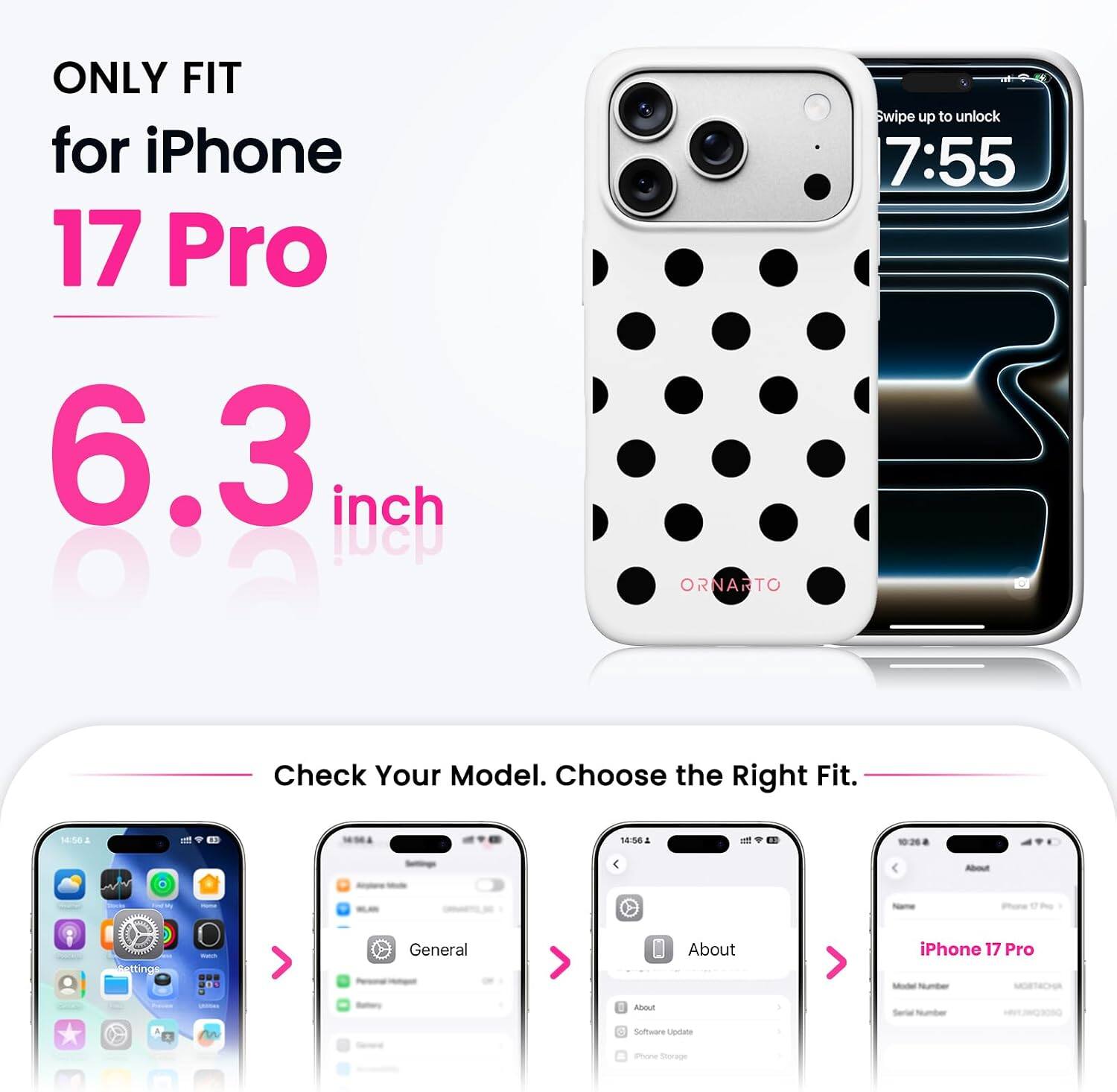 ONLY FIT for iPhone 17 Pro 6.3 inch

Swipe up to unlock 7:55

Check Your Model. Choose the Right Fit.

14:30

14:56

Settings > General > About iPhone 17 Pro

Software Update