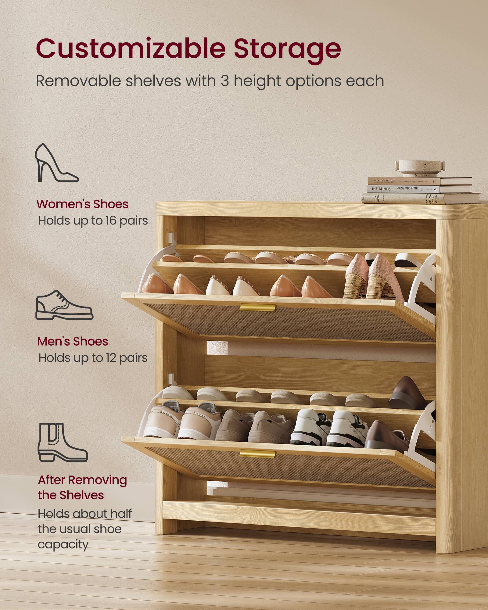 Customizable Storage  
Removable shelves with 3 height options each  

Women's Shoes  
Holds up to 16 pairs  

Men's Shoes  
Holds up to 12 pairs  

After Removing the Shelves  
Holds about half the usual shoe capacity