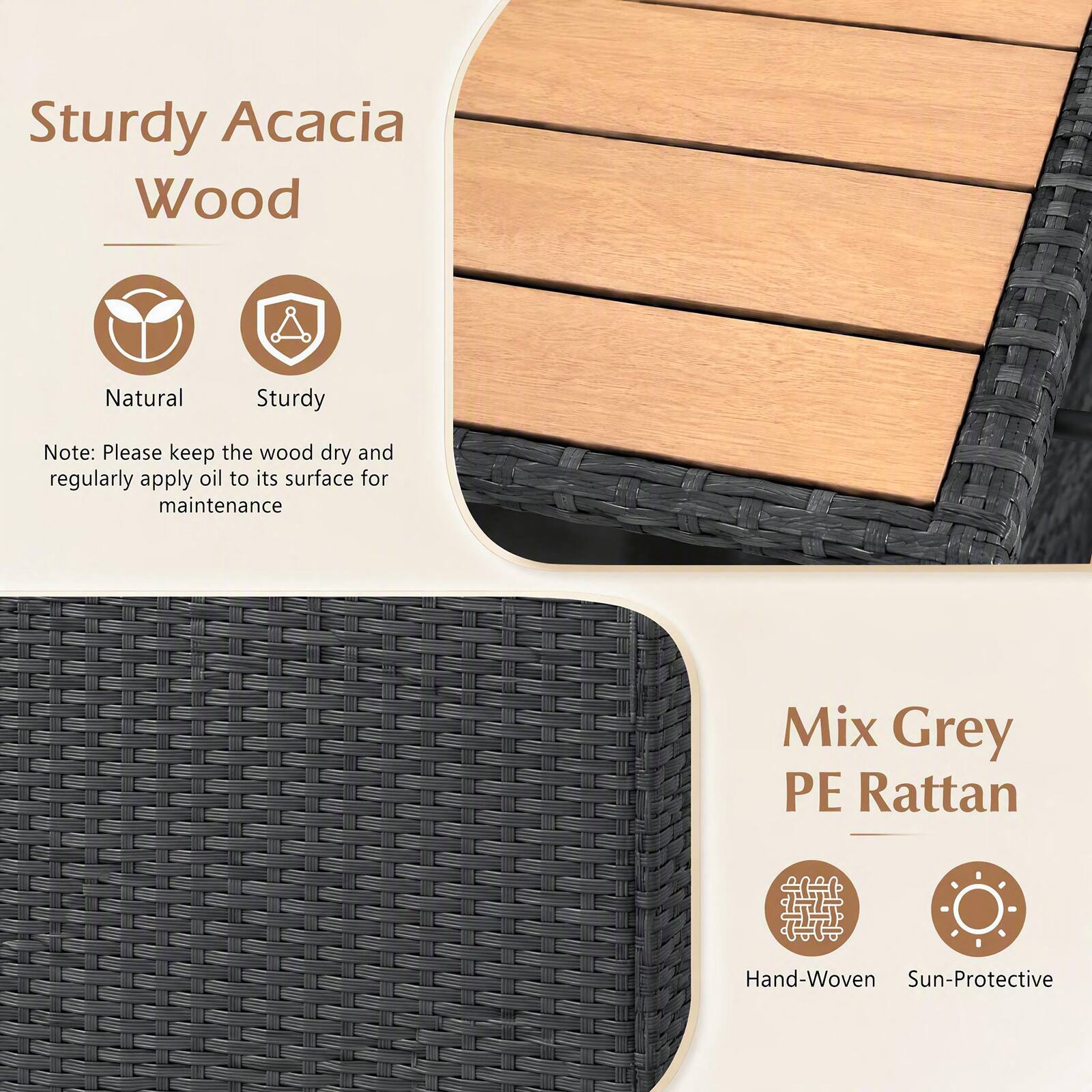 Sturdy Acacia Wood  
Natural  
Sturdy  

Note: Please keep the wood dry and regularly apply oil to its surface for maintenance  

Mix Grey PE Rattan  
Hand-Woven  
Sun-Protective
