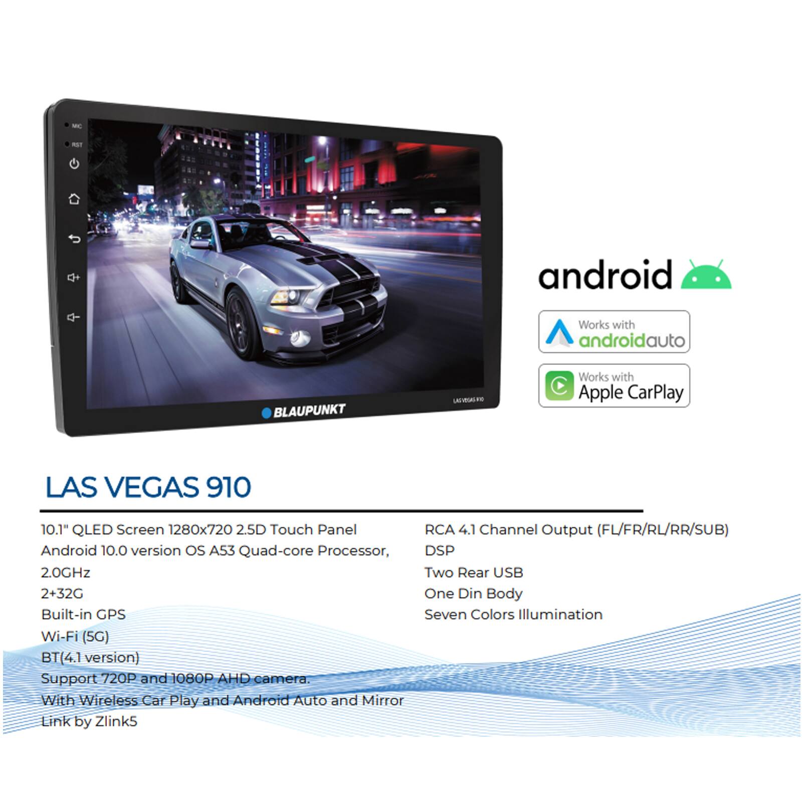 LAS VEGAS 910

10.1" QLED Screen 1280x720 2.5D Touch Panel  
Android 10.0 version OS A53 Quad-core Processor, 2.0GHz  
Built-in GPS  
Wi-Fi (5G)  
BT(4.1 version)  
Support 720P and 1080P AHD camera.  
With Wireless Car Play and Android Auto and Mirror Link by Zlink5  

RCA 4.1 Channel Output (FL/FR/RL/RR/SUB)  
DSP  
Two Rear USB  
One Din Body  
Seven Colors Illumination  

Works with Android Auto  
Works with Apple CarPlay