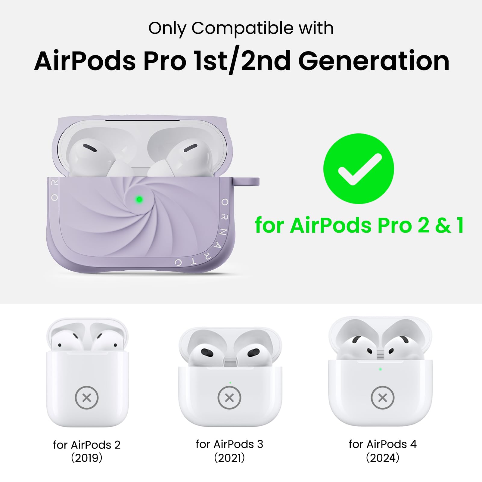 Only Compatible with  
AirPods Pro 1st/2nd Generation  

for AirPods Pro 2 & 1  

for AirPods 2 (2019)  
for AirPods 3 (2021)  
for AirPods 4 (2024)