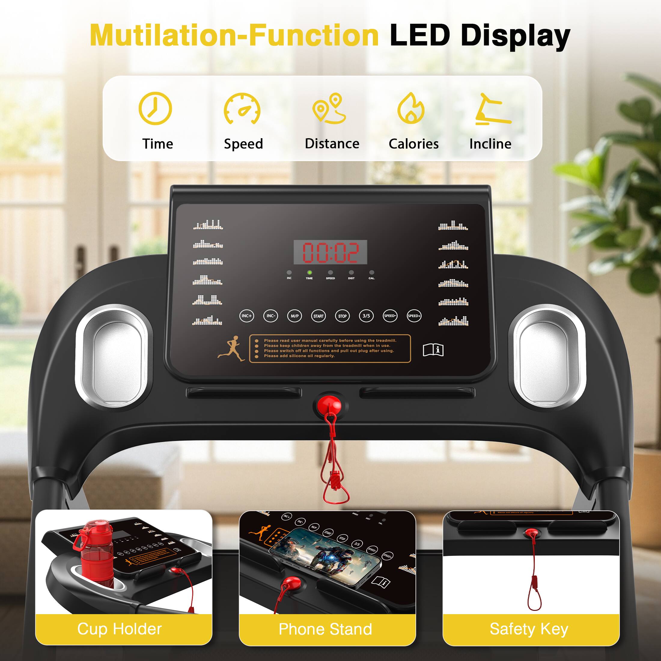 Mutilation-Function LED Display  
Time Speed Distance Calories Incline  

Cup Holder Phone Stand Safety Key