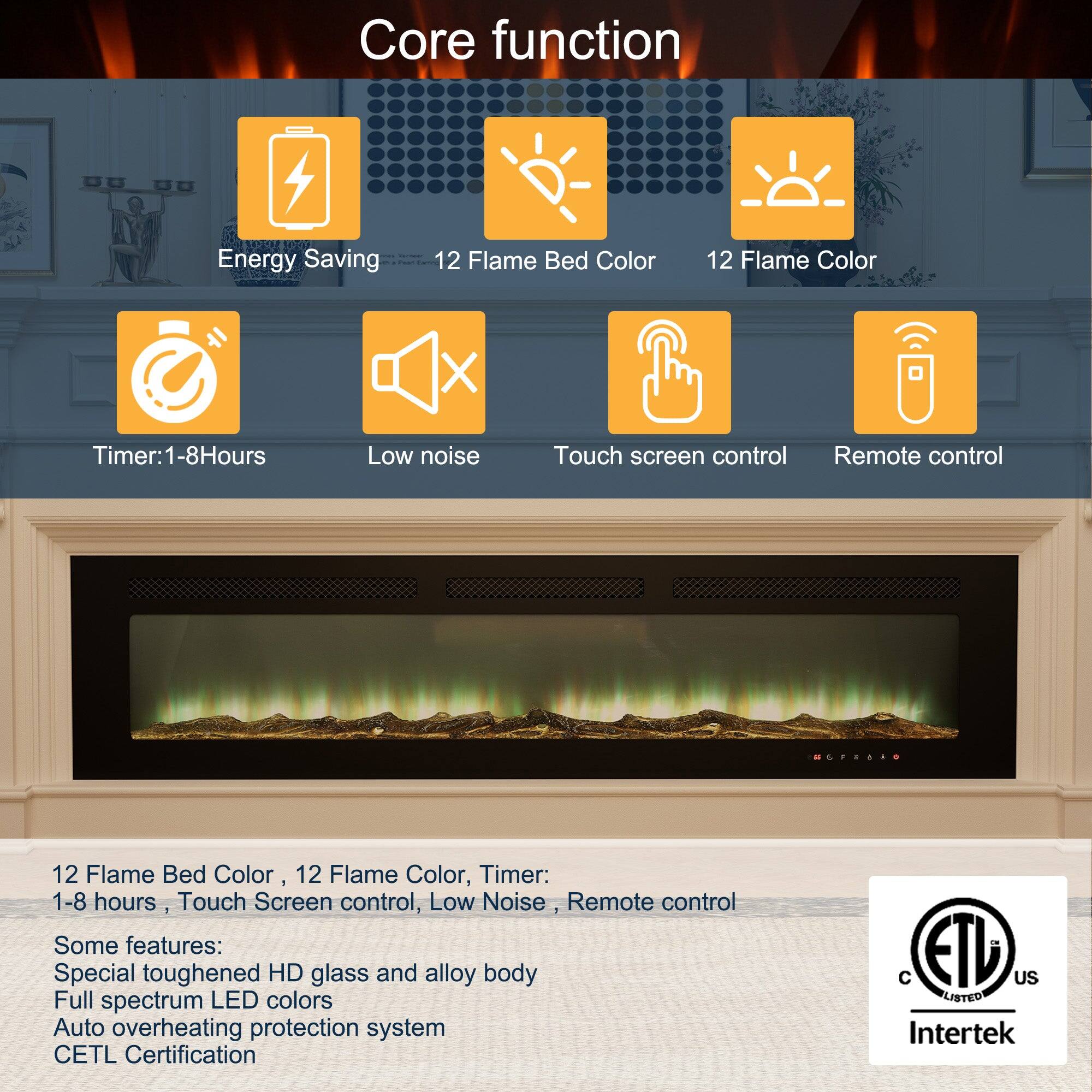 Core function EOKEE :  Energy Saving  12 Flame Bed Color 12 Flame Color X Timer: 1-8Hours Low noise Touch screen control Remote control ..O 12 Flame Bed Color, 12 Flame Color, Timer: 1-8 hours, Touch Screen control, Low Noise Remote control Some features: Special toughened HD glass and alloy body Full spectrum LED colors Auto overheating protection system CETL Certification  ETL US LISTED Intertek